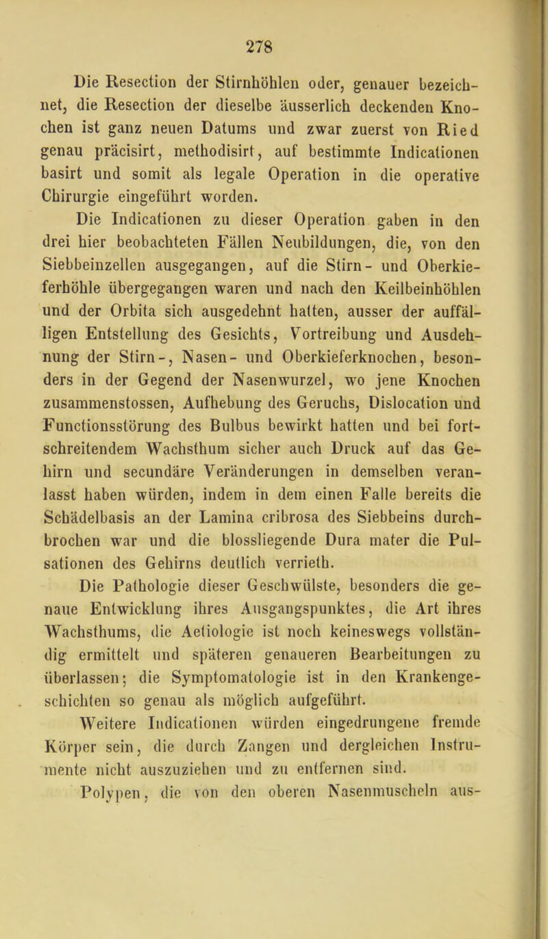 Die Resection der Stirnhöhlen oder, genauer bezeich- net, die Resection der dieselbe äusserlich deckenden Kno- chen ist ganz neuen Datums und zwar zuerst von Ried genau präcisirt, methodisirt, auf bestimmte Indicationen basirt und somit als legale Operation in die operative Chirurgie eingeführt worden. Die Indicationen zu dieser Operation gaben in den drei hier beobachteten Fällen Neubildungen, die, von den Siebbeinzellen ausgegangen, auf die Stirn- und Oberkie- ferhöhle übergegangen waren und nach den Keilbeinhöhlen und der Orbita sich ausgedehnt halten, ausser der auffäl- ligen Entstellung des Gesichts, Vortreibung und Ausdeh- nung der Stirn-, Nasen- und Oberkieferknochen, beson- ders in der Gegend der Nasenwurzel, wo jene Knochen zusammenstossen, Aufhebung des Geruchs, Dislocation und Functionsstörung des Bulbus bewirkt hatten und bei fort- schreitendem Wachsthum sicher auch Druck auf das Ge- hirn und secundäre Veränderungen in demselben veran- lasst haben würden, indem in dem einen Falle bereits die Schädelbasis an der Lamina cribrosa des Siebbeins durch- brochen war und die blossliegende Dura mater die Pul- sationen des Gehirns deutlich verrieth. Die Pathologie dieser Geschwülste, besonders die ge- naue Entwicklung ihres Ausgangspunktes, die Art ihres Wachsthums, die Aeliologie ist noch keineswegs vollstän- dig ermittelt und späteren genaueren Bearbeitungen zu überlassen; die Symptomatologie ist in den Krankenge- schichten so genau als möglich aufgeführt. Weitere Indicationen würden eingedrungene fremde Körper sein, die durch Zangen und dergleichen Instru- mente nicht auszuziehen und zu entfernen sind. Polypen, die von den oberen Nasenmuscheln aus-