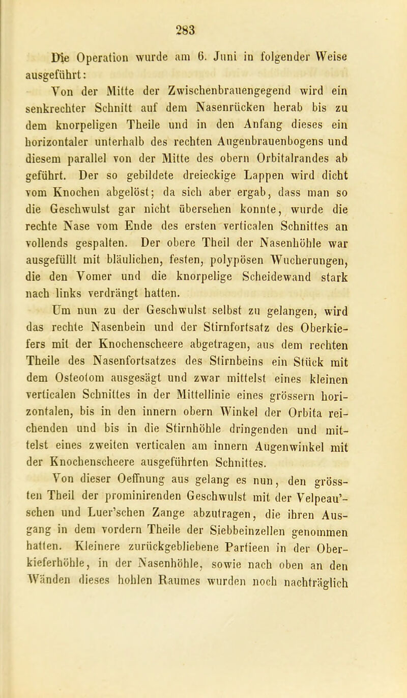 Die Operation wurde am 6. Juni in folgender Weise ausgeführt: Von der Mitte der Zwischenbrauengegend wird ein senkrechter Schnitt auf dem Nasenrücken herab bis zu dem knorpeligen Theile und in den Anfang dieses ein horizontaler unterhalb des rechten Augenbrauenbogens und diesem parallel von der Mitte des obern Orbitalrandes ab geführt. Der so gebildete dreieckige Lappen wird dicht vom Knochen abgelöst; da sich aber ergab, dass man so die Geschwulst gar nicht übersehen konnte, wurde die rechte Nase vom Ende des ersten verticalen Schnittes an vollends gespalten. Der obere Theil der Nasenhöhle war ausgefüllt mit bläulichen, festen, polypösen Wucherungen, die den Vomer und die knorpelige Scheidewand stark nach links verdrängt hatten. Um nun zu der Geschwulst selbst zu gelangen, wird das rechte Nasenbein und der Stirnfortsatz des Oberkie- fers mit der Knochenscheere abgetragen, aus dem rechten Theile des Nasenfortsatzes des Stirnbeins ein Stück mit dem Osteotom ausgesägt und zwar mittelst eines kleinen verticalen Schnittes in der Mittellinie eines grössern hori- zontalen, bis in den innern obern Winkel der Orbita rei- chenden und bis in die Stirnhöhle dringenden und mit- telst eines zweiten verticalen am innern Augenwinkel mit der Knochenscheere ausgeführten Schnittes. Von dieser Oeffnung aus gelang es nun, den gröss- teji Theil der prominirenden Geschwulst mit der Velpeau’- schen und Luer’schen Zange abzutragen, die ihren Aus- gang in dem vordem Theile der Siebbeinzellen genommen hatten. Kleinere zurückgebliebene Partieen in der Ober- kieferhöhle, in der Nasenhöhle, sowie nach oben an den Wänden dieses hohlen Raumes wurden noch nachträglich