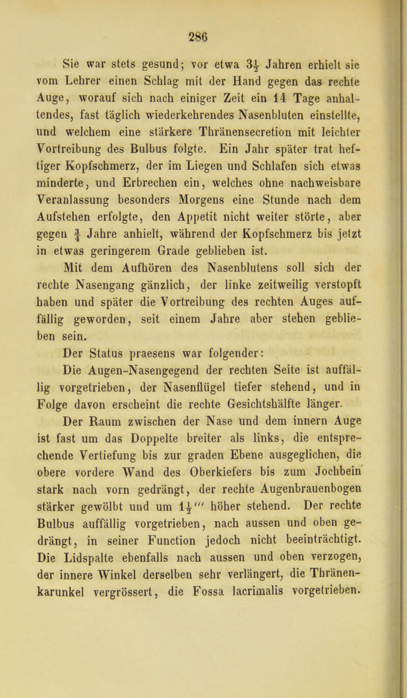 Sie war stets gesund; vor etwa 3^ Jahren erhielt sie vom Lehrer einen Schlag mit der Hand gegen das rechte Auge, worauf sich nach einiger Zeit ein 14 Tage anhal- tendes, fast täglich wiederkehrendes Nasenbluten einstellte, und welchem eine stärkere Thränensecretion mit leichter Vortreibung des Bulbus folgte. Ein Jahr später trat hef- tiger Kopfschmerz, der im Liegen und Schlafen sich etwas minderte, und Erbrechen ein, welches ohne nachweisbare Veranlassung besonders Morgens eine Stunde nach dem Aufstehen erfolgte, den Appetit nicht weiter störte, aber gegen Jahre anhielt, während der Kopfschmerz bis jetzt in etwas geringerem Grade geblieben ist. Mit dem Aufhören des Nasenblutens soll sich der rechte Nasengang gänzlich, der linke zeitweilig verstopft haben und später die Vortreibung des rechten Auges auf- fällig geworden, seit einem Jahre aber stehen geblie- ben sein. Der Status praesens war folgender: Die Augen-Nasengegencl der rechten Seite ist auffäl- lig vorgetrieben, der Nasenflügel tiefer stehend, und in Folge davon erscheint die rechte Gesichtshälfte länger. Der Raum zwischen der Nase und dem innern Auge ist fast um das Doppelte breiter als links, die entspre- chende Vertiefung bis zur graden Ebene ausgeglichen, die obere vordere Wand des Oberkiefers bis zum Jochbein stark nach vorn gedrängt, der rechte Augenbrauenbogen stärker gewölbt und um höher stehend. Der rechte Bulbus auffällig vorgetrieben, nach aussen und oben ge- drängt, in seiner Function jedoch nicht beeinträchtigt. Die Lidspalte ebenfalls nach aussen und oben verzogen, der innere Winkel derselben sehr verlängert, die Thränen- karunkel vergrössert, die Fossa lacrimalis vorgetrieben.