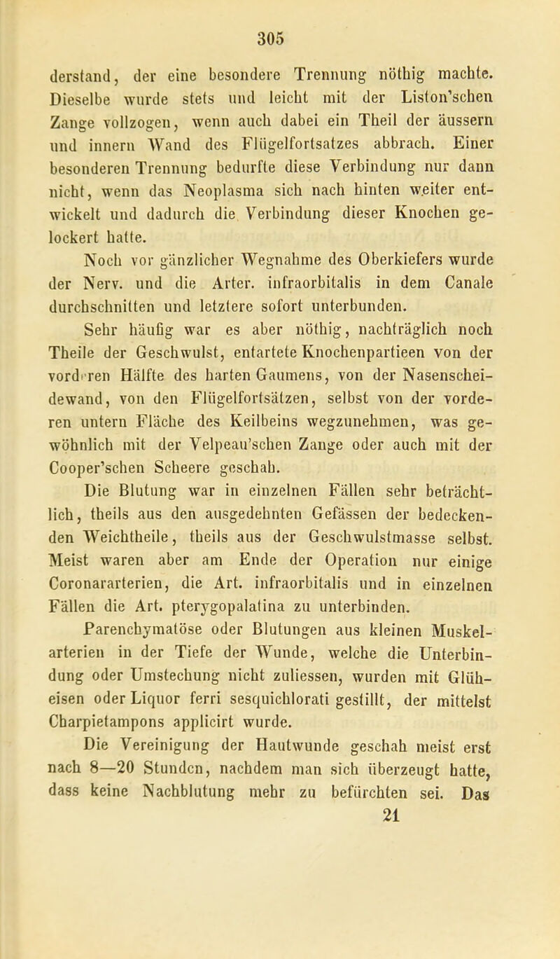 (lerstand, der eine besondere Trennung nötbig machte. Dieselbe wurde stets und leicht mit der Liston’schen Zange vollzogen, wenn auch dabei ein Theil der äussern und innern Wand des Fliigelfortsatzes abbrach. Einer besonderen Trennung bedurfte diese Verbindung nur dann nicht, wenn das Neoplasma sich nach hinten weiter ent- wickelt und dadurch die Verbindung dieser Knochen ge- lockert hatte. Noch vor gänzlicher Wegnahme des Oberkiefers wurde der Nerv, und die Arter. infraorbitalis in dem Canale durchschnitten und letztere sofort unterbunden. Sehr häufig war es aber nötbig, nachträglich noch Theile der Geschwulst, entartete Knochenpartieen von der vordi ren Hälfte des harten Gaumens, von der Nasenschei- dewand, von den Flügelfortsätzen, selbst von der vorde- ren untern Fläche des Keilbeins wegzunehmen, was ge- wöhnlich mit der Velpeau’schen Zange oder auch mit der Cooper’schen Scheere geschah. Die Blutung war in einzelnen Fällen sehr beträcht- lich, theils aus den ausgedehnten Gefässen der bedecken- den Weichtheile, theils aus der Geschwulstmasse selbst. Meist waren aber am Ende der Operation nur einige Coronararterien, die Art. infraorbitalis und in einzelnen Fällen die Art. pterygopalalina zu unterbinden. Parenchymatöse oder Blutungen aus kleinen Muskel- arterien in der Tiefe der Wunde, welche die Unterbin- dung oder Umstechung nicht zuliessen, wurden mit Glüh- eisen oder Liquor ferri sesquichlorati gestillt, der mittelst Charpietampons applicirt wurde. Die Vereinigung der Hautwunde geschah meist erst nach 8—20 Stunden, nachdem man sich überzeugt hatte, dass keine Nachblutung mehr zu befürchten sei. Das 21