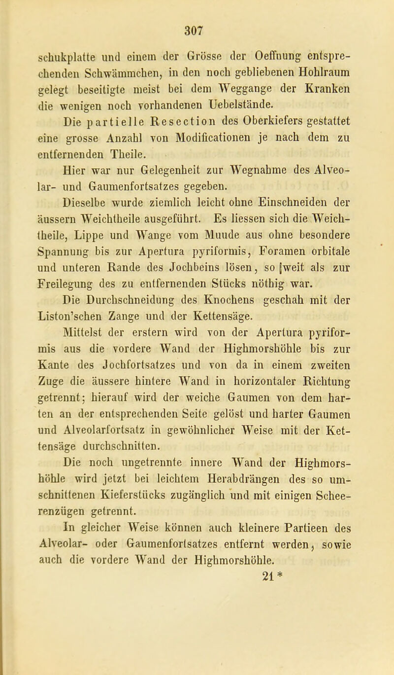 schukplatte und einem der Grösse der Oeffnung entspre- chenden Schwämmchen, in den noch gebliebenen Hohlraum gelegt beseitigte meist bei dem Weggange der Kranken die wenigen noch vorhandenen Uebelstände. Die partielle Resection des Oberkiefers gestattet eine grosse Anzahl von Modilicationen je nach dem zu entfernenden Theile. Hier war nur Gelegenheit zur Wegnahme des Alveo- lar- und Gaumenfortsatzes gegeben. Dieselbe wurde ziemlich leicht ohne Einschneiden der äussern Weichtheile ausgeführt. Es Hessen sich die Weich- theile, Lippe und Wange vom Munde aus ohne besondere Spannung bis zur Apertiira pyriformis, Foramen orbitale und unteren Rande des Jochbeins lösen, so fweit als zur Freilegung des zu entfernenden Stücks nöthig war. Die Durchschneidung des Knochens geschah mit der Liston’schen Zange und der Kettensäge. Mittelst der erstem wird von der Apertura pyrifor- mis aus die vordere Wand der Highmorshöhle bis zur Kante des Jochfortsatzes und von da in einem zweiten Zuge die äussere hintere Wand in horizontaler Richtung getrennt; hierauf wird der weiche Gaumen von dem har- ten an der entsprechenden Seite gelöst und harter Gaumen und Alveolarfortsatz in gewöhnlicher Weise mit der Ket- tensäge durchschnitten. Die noch ungetrennte innere Wand der Highmors- höhle wird jetzt bei leichtem Herabdrängen des so um- schnittenen Kieferstücks zugänglich und mit einigen Schee- renzügen getrennt. In gleicher Weise können auch kleinere Partieen des Alveolar- oder Gaumenfortsatzes entfernt werden, sowie auch die vordere Wand der Highmorshöhle. 21*