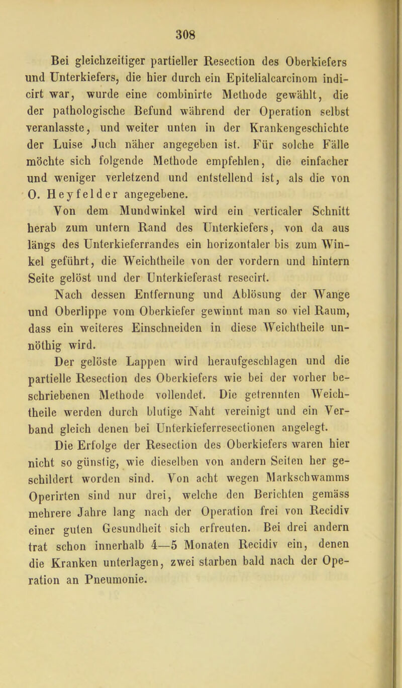 1 308 Bei gleichzeitiger partieller Resection des Oberkiefers und Unterkiefers, die hier durch ein Epitelialcarcinom indi- cirt war, wurde eine combinirte Methode gewählt, die der pathologische Befund während der Operation selbst veranlasste, und weiter unten in der Krankengeschichte der Luise Juch näher angegeben ist. Für solche Fälle möchte sich folgende Methode empfehlen, die einfacher und weniger verletzend und entstellend ist, als die von 0. Heyfelder angegebene. Von dem Mundwinkel wird ein verticaler Schnitt herab zum untern Rand des Unterkiefers, von da aus längs des Unterkieferrandes ein horizontaler bis zum Win- kel geführt, die Weichtheile von der vordem und hintern Seite gelöst und der Unterkieferast resecirt. Nach dessen Entfernung und Ablösung der Wange und Oberlippe vom Oberkiefer gewinnt man so viel Raum, dass ein weiteres Einschneiden in diese Weichtheile un- nöthig wird. Der gelöste Lappen wird heraufgeschlagen und die partielle Resection des Oberkiefers wie bei der vorher be- schriebenen Methode vollendet. Die getrennten Weich- theile werden durch blutige Naht vereinigt und ein Ver- band gleich denen bei Unterkieferresectionen angelegt. Die Erfolge der Resection des Oberkiefers waren hier nicht so günstig, wie dieselben von andern Seiten her ge- schildert worden sind. Von acht wegen Markschwamms Operirten sind nur drei, welche den Berichten gemäss mehrere Jahre lang nach der Operation frei von Recidiv einer guten Gesundheit sich erfreuten. Bei drei andern trat schon innerhalb 4—5 Monaten Recidiv ein, denen die Kranken unterlagen, zwei starben bald nach der Ope- ration an Pneumonie.