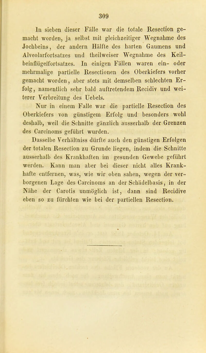 ln sieben dieser Fälle war die tolale Resection ge- macht worden, ja selbst mit gleichzeitiger Wegnahme des Jochbeins, der andern Hälfte des harten Gaumens und Alveolarfortsatzes und theilweiser Wegnahme des Keil- beinfliigelfortsatzes. In einigen Fällen waren ein- oder mehrmalige partielle Resectionen des Oberkiefers vorher gemacht worden, aber stets mit demselben schlechten Er- folg, namentlich sehr bald auftretendem Recidiv und wei- terer Verbreitung des Uebels. Nur in einem Falle war die partielle Resection des Oberkiefers von günstigem Erfolg und besonders wohl deshalb, weil die Schnitte gänzlich ausserhalb der Grenzen des Carcinoms geführt wurden. Dasselbe Verhältniss dürfte auch den günstigen Erfolgen der totalen Resection zu Grunde liegen, indem die Schnitte ausserhalb des Krankhaften im gesunden Gewebe geführt werden. Kann man aber bei dieser nicht alles Krank- hafte entfernen, was, wie wir oben sahen, wegen der ver- borgenen Lage des Carcinoms an der Schädelbasis, in der Nähe der Carotis unmöglich ist, dann sind Recidive eben so zu fürchten wie bei der partiellen Resection.