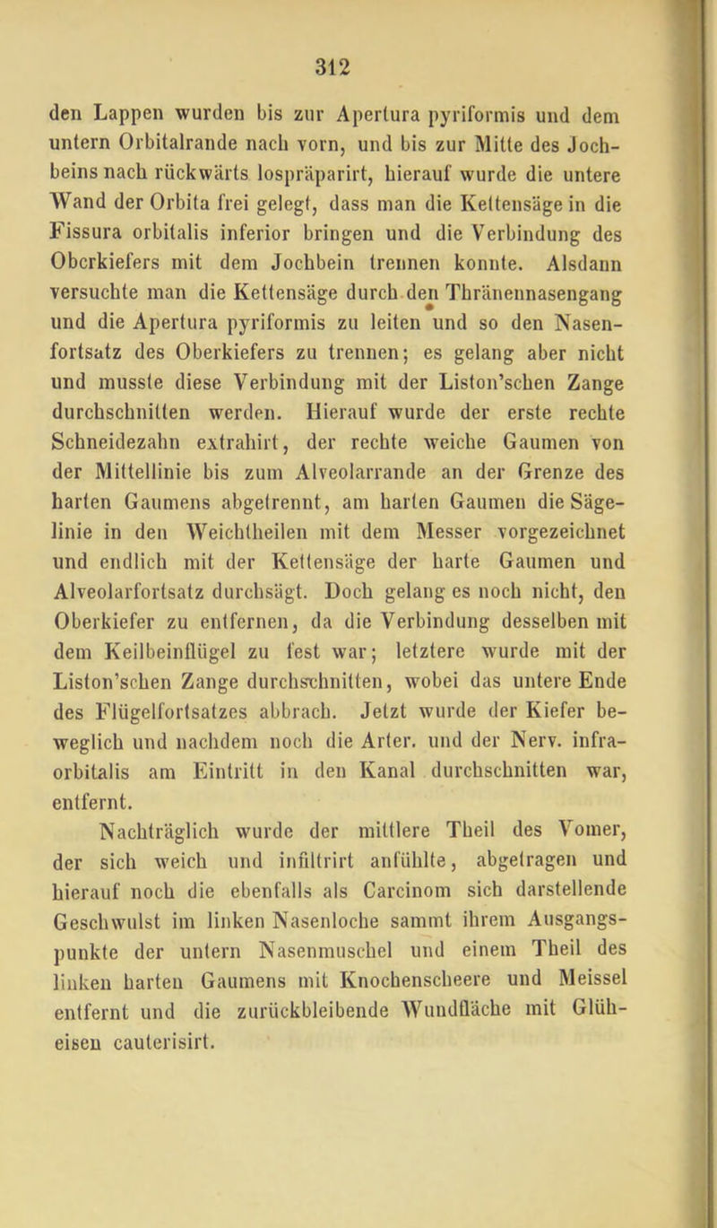 den Lappen wurden bis zur Apertura pyriformis und dem untern Orbitalrande nach vorn, und bis zur Milte des Joch- beins nach rückwärts lospräparirt, hierauf wurde die untere Wand der Orbita frei gelegt, dass man die Kettensäge in die Fissura orbitalis inferior bringen und die Verbindung des Oberkiefers mit dem Jochbein trennen konnte. Alsdann versuchte man die Kettensäge durch den Thränennasengang und die Apertura pyriformis zu leiten und so den Nasen- fortsatz des Oberkiefers zu trennen; es gelang aber nicht und musste diese Verbindung mit der Liston’schen Zange durchschnitten werden. Hierauf wurde der erste rechte Schneidezahn extrahirt, der rechte weiche Gaumen von der Mittellinie bis zum Alveolarrande an der Grenze des harten Gaumens abgelrennt, am harten Gaumen die Säge- linie in den Weichtheilen mit dem Messer vorgezeichnet und endlich mit der Ketlensäge der harte Gaumen und Alveolarfortsatz durchsägt. Doch gelang es noch nicht, den Oberkiefer zu entfernen, da die Verbindung desselben mit dem Keilbeinflügel zu fest war; letztere wurde mit der Liston’schen Zange durchschnitten, wobei das untere Ende des Flügelfortsatzes abbrach. Jetzt wurde der Kiefer be- weglich und nachdem noch die Arter. und der Nerv, infra- orbitalis am Eintritt in den Kanal durchschnitten war, entfernt. Nachträglich wurde der mittlere Theil des Vomer, der sich weich und infiltrirt anl'ühlte, abgetragen und hierauf noch die ebenfalls als Carcinom sich darstellende Geschwulst im linken Nasenloche sammt ihrem Ausgangs- punkte der untern Nasenmuschel und einem Theil des linken harten Gaumens mit Knocbenscheere und Meissei entfernt und die zurückbleibende Wundüäche mit Glüh- eiseu cauterisirt.