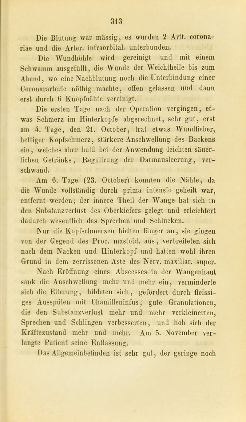 Die Blutung war massig, es wurden 2 Artt. corona- riae und die Arter. infraorbital, unterbunden. Die Wundhöhle wird gereinigt und mit einem Schwamm ausgefüllt, die Wunde der Weichtheile bis zum Abend, wo eine Nachblutung noch die Unterbindung einer Coronararterie nöthig machte, offen gelassen und dann erst durch 6 Knopfnähte vereinigt. Die ersten Tage nach der Operation vergingen, et- was Schmerz im Hinterkopfe abgerechnet, sehr gut, erst am 4. Tage, den 21. October, trat etwas Wundfieber, heftiger Kopfschmerz, stärkere Anschwellung des Backens ein, welches aber bald bei der Anwendung leichten säuer- lichen Getränks, Regulirung der Darmausleerung, ver- schwand. Am 6. Tage (23. October) konnten die Nähte, da die Wunde vollständig durch prima intensio geheilt war, entfernt werden; der innere Theil der Wange hat sich in den Substanzverlust des Oberkiefers gelegt und erleichtert dadurch wesentlich das Sprechen und Schlucken. Nur die Kopfschmerzen hielten länger an, sie gingen von der Gegend des Proc. mastoid. aus, verbreiteten sich nach dem Nacken und Hinterkopf und hatten wohl ihren Grund in dem zerrissenen Aste des Nerv, maxillar. super. Nach Eröffnung eines Abscesses in der Wangenhaut sank die Anschwellung mehr und mehr ein, verminderte sich die Eiterung, bildeten sich, gefördert durch fleissi- ges Ausspülen mit Chamilleninfus gute Granulationen, die den Substanzverlust mehr und mehr verkleinerten. Sprechen und Schlingen verbesserten, und hob sich der Kräftezustand mehr und mehr. Am 5. November ver- langte Patient seine Entlassung. Das Allgemeinbefinden ist sehr gut, der geringe noch