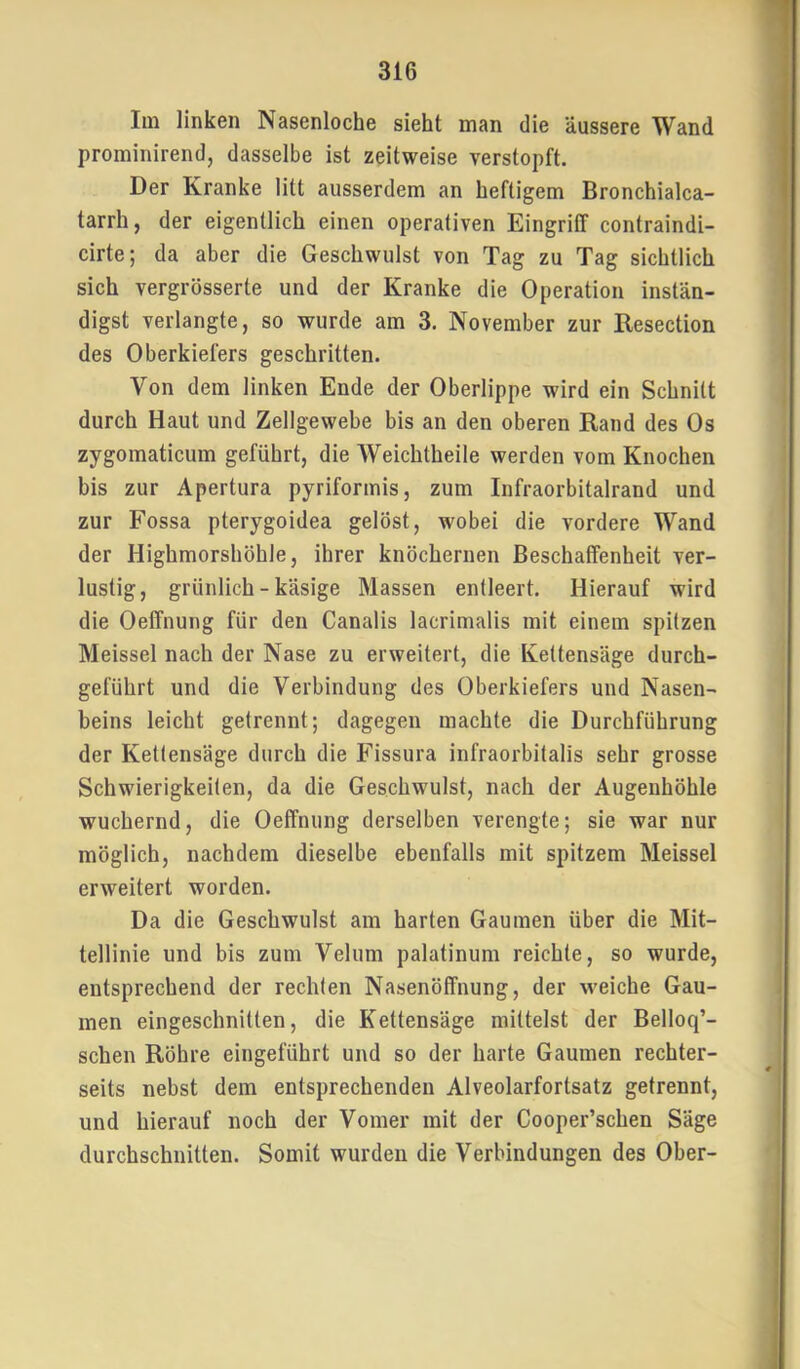 Im linken Nasenloche sieht man die äussere Wand prominirend, dasselbe ist zeitweise verstopft. Der Kranke litt ausserdem an heftigem Bronchialca- tarrh, der eigentlich einen operativen Eingriff contraindi- cirte; da aber die Geschwulst von Tag zu Tag sichtlich sich vergrösserte und der Kranke die Operation instän- digst verlangte, so wurde am 3. November zur Resection des Oberkiefers geschritten. Von dem linken Ende der Oberlippe wird ein Schnitt durch Haut und Zellgewebe bis an den oberen Rand des Os zygomaticum geführt, die Weichtheile werden vom Knochen bis zur Apertura pyriformis, zum Infraorbitalrand und zur Fossa pterygoidea gelöst, wobei die vordere Wand der Highmorshöhle, ihrer knöchernen Beschaffenheit ver- lustig, grünlich - käsige Massen entleert. Hierauf wird die Oeffnung für den Canalis lacrimalis mit einem spitzen Meissei nach der Nase zu erweitert, die Kettensäge durch- geführt und die Verbindung des Oberkiefers und Nasen- beins leicht getrennt; dagegen machte die Durchführung der Kettensäge durch die Fissura infraorbitalis sehr grosse Schwierigkeiten, da die Geschwulst, nach der Augenhöhle wuchernd, die Oeffnung derselben verengte; sie war nur möglich, nachdem dieselbe ebenfalls mit spitzem Meissei erweitert worden. Da die Geschwulst am harten Gaumen über die Mit- tellinie und bis zum Velum palatinum reichte, so wurde, entsprechend der rechten Nasenöffnung, der weiche Gau- men eingeschnilten, die Kettensäge mittelst der Belloq’- schen Röhre eingeführt und so der harte Gaumen rechter- seits nebst dem entsprechenden Alveolarfortsatz getrennt, und hierauf noch der Vomer mit der Cooper’schen Säge durchschnitten. Somit wurden die Verbindungen des Ober-