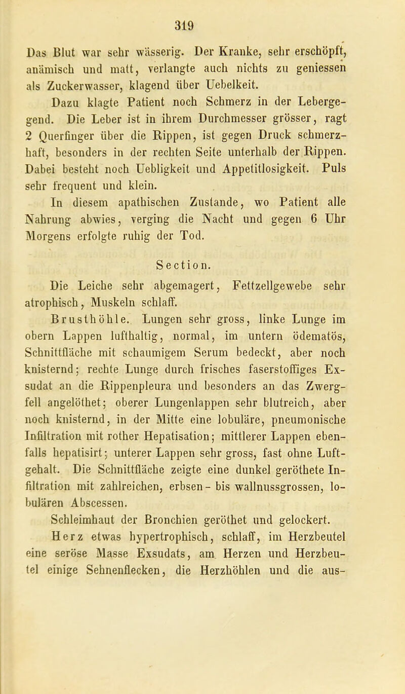 Das Blut war sehr wässerig. Der Kranke, sehr erschöpft, anämisch und matt, verlangte auch nichts zu geniessen als Zuckerwasser, klagend über Uebelkeit. Dazu klagte Patient noch Schmerz in der Leberge- gend. Die Leber ist in ihrem Durchmesser grösser, ragt 2 Querfinger über die Rippen, ist gegen Druck schmerz- haft, besonders in der rechten Seite unterhalb der Rippen. Dabei besteht noch Uebligkeit und Appetitlosigkeit. Puls sehr frequent und klein. In diesem apathischen Zustande, wo Patient alle Nahrung abwies, verging die Nacht und gegen 6 Uhr Morgens erfolgte ruhig der Tod. Section. Die Leiche sehr abgemagert, Fettzellgewebe sehr atrophisch, Muskeln schlaff. Brusthöhle. Lungen sehr gross, linke Lunge im obern Lappen lufthaltig, normal, im untern ödematös, Schnittfläche mit schaumigem Serum bedeckt, aber noch knisternd; rechte Lunge durch frisches faserstoffiges Ex- sudat an die Rippenpleura und besonders an das Zwerg- fell angelöthet; oberer Lungenlappen sehr blutreich, aber noch knisternd, in der Mitte eine lobuläre, pneumonische Infiltration mit rother Hepatisation; mittlerer Lappen eben- falls hepatisirt; unterer Lappen sehr gross, fast ohne Luft- gehalt. Die Schnittfläche zeigte eine dunkel geröthete In- filtration mit zahlreichen, erbsen- bis wallnussgrossen, lo- bulären Abscessen. Schleimhaut der Bronchien geröthet und gelockert. Herz etwas hypertrophisch, schlaff, im Herzbeutel eine seröse Masse Exsudats, am Herzen und Herzbeu- tel einige Sehnenflecken, die Herzhöhlen und die aus-