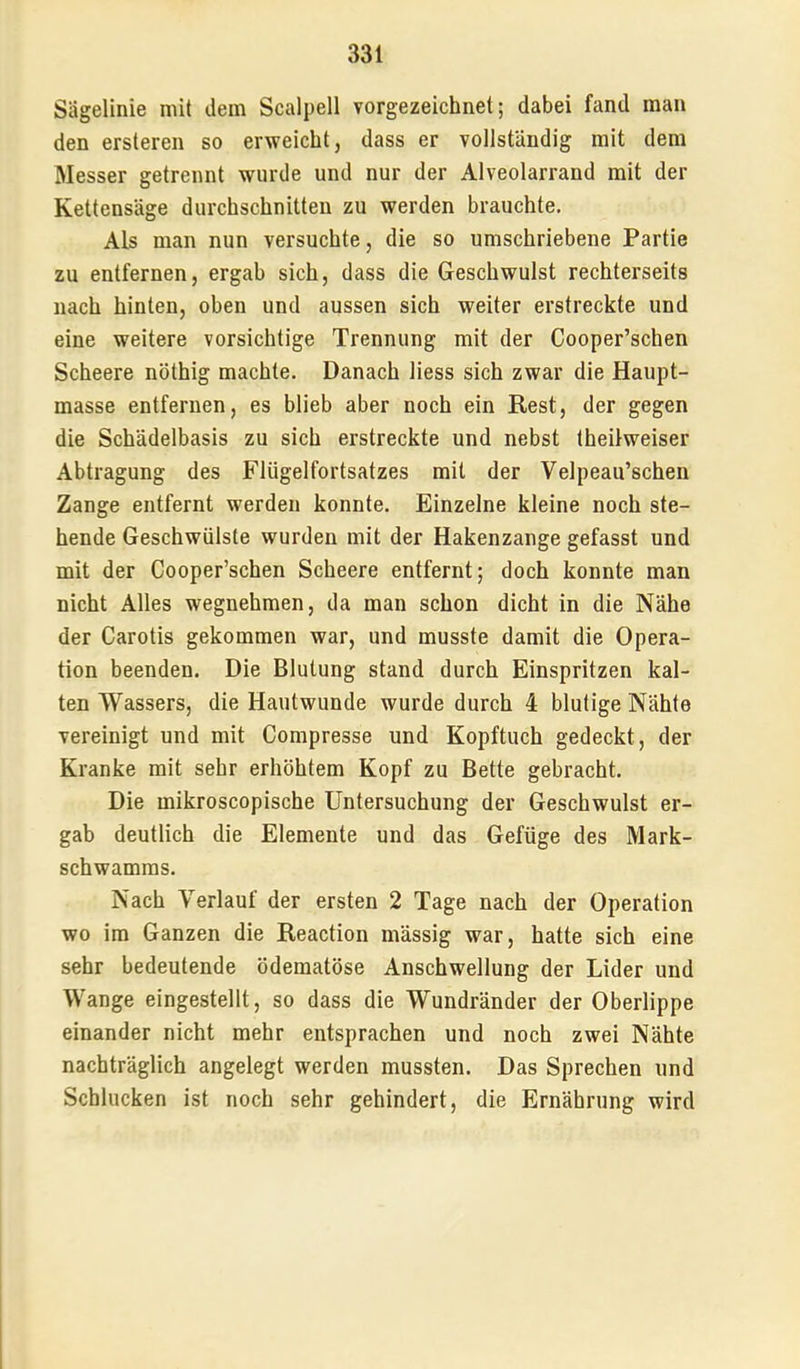 Sägelinie mit dem Scalpell vorgezeichnet; dabei fand man den ersteren so erweicht, dass er vollständig mit dem Messer getrennt wurde und nur der Alveolarrand mit der Kettensäge durchschnitten zu werden brauchte. Als man nun versuchte, die so umschriebene Partie zu entfernen, ergab sich, dass die Geschwulst rechterseits nach hinten, oben und aussen sich weiter erstreckte und eine weitere vorsichtige Trennung mit der Cooper’schen Scheere nöthig machte. Danach Hess sich zwar die Haupt- masse entfernen, es blieb aber noch ein Rest, der gegen die Schädelbasis zu sich erstreckte und nebst theilweiser Abtragung des Flügelfortsatzes mit der Velpeau’schen Zange entfernt werden konnte. Einzelne kleine noch ste- hende Geschwülste wurden mit der Hakenzange gefasst und mit der Cooper’schen Scheere entfernt; doch konnte man nicht Alles wegnehmen, da man schon dicht in die Nähe der Carotis gekommen war, und musste damit die Opera- tion beenden. Die Blutung stand durch Einspritzen kal- ten Wassers, die Hautwunde wurde durch 4 blutige Nähte vereinigt und mit Compresse und Kopftuch gedeckt, der Kranke mit sehr erhöhtem Kopf zu Bette gebracht. Die mikroscopische Untersuchung der Geschwulst er- gab deutlich die Elemente und das Gefüge des Mark- schwamms. Nach Verlauf der ersten 2 Tage nach der Operation wo im Ganzen die Reaction mässig war, hatte sich eine sehr bedeutende ödematöse Anschwellung der Lider und Wange eingestellt, so dass die Wundränder der Oberlippe einander nicht mehr entsprachen und noch zwei Nähte nachträglich angelegt werden mussten. Das Sprechen und Schlucken ist noch sehr gehindert, die Ernährung wird