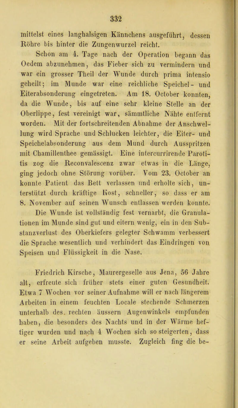 mittelst eines langhalsigen Kännchens ausgeführt, dessen Röhre bis hinter die Zungenwurzel reicht. Schon am 4. Tage nach der Operation begann das Oedem abzunehmen, das Fieber sich zu vermindern und war ein grosser Theil der Wunde durch prima intensio geheilt; im Munde war eine reichliche Speichel- und Eiterabsonderung eingetreten. Am 18. October konnten, da die Wunde, bis auf eine sehr kleine Stelle an der Oberlippe, fest vereinigt war, sämmtliche Nähte entfernt worden. Mit der fortschreitenden Abnahme der Anschwel- lung wird Sprache und Schlucken leichter, die Eiter- und Speichelabsonderung aus dem Mund durch Ausspritzen mit Chamillenthee gemässigt. Eine intercurrirende Paroti- tis zog die Reconvalescenz zwar etwas in die Länge, ging jedoch ohne Störung vorüber. Vom 23. October an konnte Patient das Bett verlassen und erholte sich, un- terstützt durch kräftige Most, schneller, so dass er am 8. November auf seinen Wunsch entlassen werden konnte. Die Wunde ist vollständig fest vernarbt, die Granula- tionen im Munde sind gut und eitern wenig, ein in den Sub- stanzverlust des Oberkiefers gelegter Schwamm verbessert die Sprache wesentlich und verhindert das Eindringen von Speisen und Flüssigkeit in die Nase. Friedrich Kirsche, Maurergeselle aus Jena, 56 Jahre alt, erfreute sich früher stets einer guten Gesundheit. Etwa 7 Wochen vor seiner Aufnahme will er nach längerem Arbeiten in einem feuchten Locale stechende Schmerzen unterhalb des. rechten äussern Augenwinkels empfunden haben, die besonders des Nachts und in der Wärme hef- tiger wurden und nach 4 Wochen sich so steigerten, dass er seine Arbeit aufgeben musste. Zugleich fing die be-