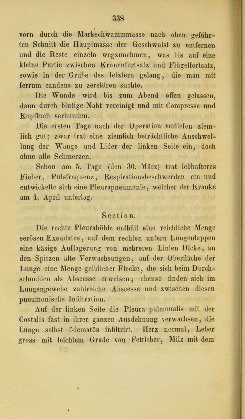 vorn durch die Markschwammmasse nach oben geführ- ten Schnitt die Hauptmasse der Geschwulst zu entfernen und die Reste einzeln wegzunehmen, was bis auf eine kleine Partie zwischen Kronenfortsatz und Flügelfortsatz, sowie in der Grube des letztem gelang, die man mit ferrum candens zu zerstören suchte. Die Wunde wird bis zum Abend offen gelassen, dann durch blutige Naht vereinigt und mit Compresse und Kopftuch verbunden. Die ersten Tage nach der Operation verliefen ziem- lich gut; zwar trat eine ziemlich beträchtliche Anschwel- lung der Wange und Lider der linken Seite ein, doch ohne alle Schmerzen. Schon am 5. Tage (den 30. März) trat lebhafteres Fieber, Pulsfrequenz, Respirationsbeschwerden ein und entwickelte sich eine Pleurapneumonie, welcher der Kranke am 4. April unterlag. Sectio n. Die rechte Pleurahöhle enthält eine reichliche Menge serösen Exsudates, auf dem rechten untern Lungenlappen eine käsige Auflagerung von mehreren Linien Dicke, an den Spitzen alte Verwachsungen, auf der Oberfläche der Lunge eine Menge gelblicher Flecke, die sich beim Durch- schneiden als Abscesse erweisen; ebenso finden sich im Lungengewebe zahlreiche Abscesse und zwischen diesen pneumonische Infiltration. Auf der linken Seite die Pleura pulmonalis mit der Costalis fast in ihrer ganzen Ausdehnung verwachsen, die Lunge selbst ödematös infiltrirt. Herz normal, Leber gross mit leichtem Grade von Fettleber, Milz mit dem %