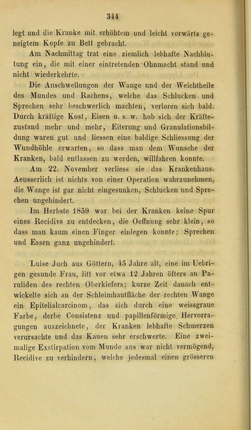 legt und die Kranke mit erhöhtem und leicht vorwärts ge- neigtem Kopfe zu Bett gebracht. Am Nachmittag trat eine ziemlich lebhafte Nachblu- tung ein, die mit einer eintretenden Ohnmacht stand und nicht wiederkehrte. Die Anschwellungen der Wange und der Weichtheile des Mundes und Rachens, welche das Schlucken und Sprechen sehr beschwerlich machten, -verloren sich bald. Durch kräftige Kost, Eisen u. s. w. hob sich der Kräfte- zustand mehr und mehr, Eiterung und Granulationsbil- dung waren gut und Hessen eine baldige Schliessung der Wundhöhle erwarten, so dass man dem Wunsche der Kranken, bald entlassen zu werden, willfahren konnte. Am 22. November verliess sie das Krankenhaus. Aeusserlich ist nichts von einer Operation wahrzunehmen, die Wange ist gar nicht eingesunken, Schlucken und Spre- chen ungehindert. Im Herbste 1859 war bei der Kranken keine Spur eines Recidivs zu entdecken, die Oeffnung sehr klein, so dass man kaum einen Finger einlegen konnte; Sprechen und Essen ganz ungehindert. Luise Juch aus Göttern, 45 Jahre alt, eine im Uebri- gen gesunde Frau, litt vor etwa 12 Jahren öfters ai\ Pa- ruliden des rechten Oberkiefers; kurze Zeit danach ent- wickelte sich an der Schleimhautfläche der rechten Wange ein Epitelialcarcinom, das sich durch eine weissgraue Farbe, derbe Consistenz und papillenförmige. Hervorra- gungen auszeichnete, der Kranken lebhafte Schmerzen verursachte und das Kauen sehr erschwerte. Eine zwei- malige Exstirpation vom Munde aus war nicht vermögend, Recidive zu verhindern, welche jedesmal einen grösseren