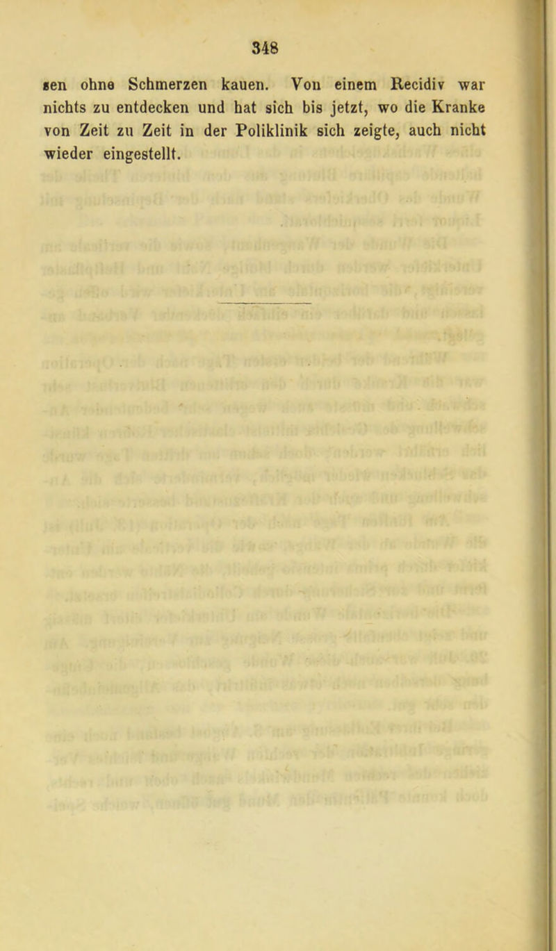 «en ohne Schmerzen kauen. Von einem Recidiv war nichts zu entdecken und hat sich bis jetzt, wo die Kranke von Zeit zu Zeit in der Poliklinik sich zeigte, auch nicht wieder eingestellt.