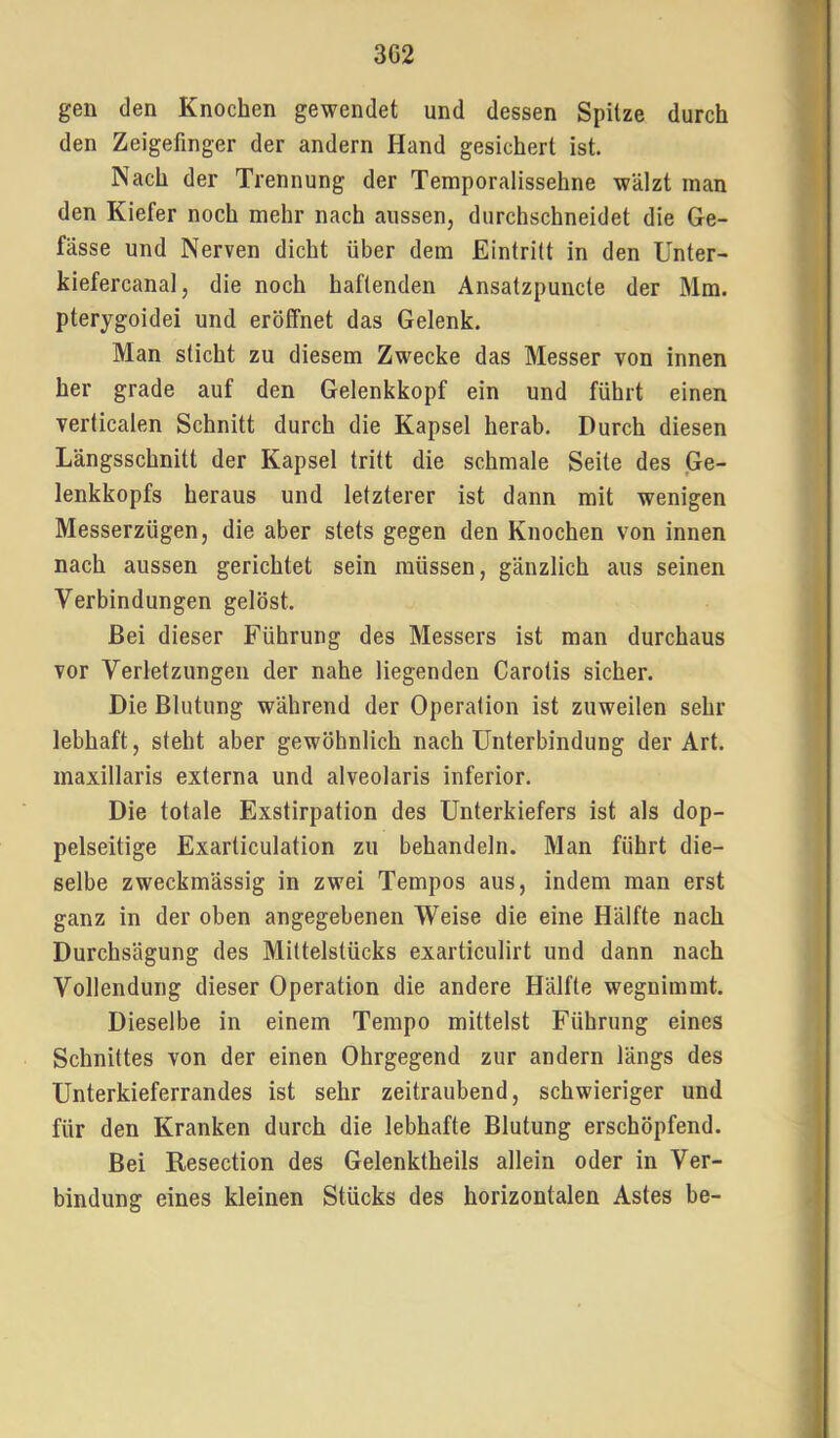 3G2 gen den Knochen gewendet und dessen Spitze durch den Zeigefinger der andern Hand gesichert ist. Nach der Trennung der Temporalissehne wälzt man den Kiefer noch mehr nach aussen, durchschneidet die Ge- fässe und Nerven dicht über dem Eintritt in den Unter- kiefercanal, die noch haftenden Ansatzpuncte der Mm. pterygoidei und eröffnet das Gelenk. Man sticht zu diesem Zwecke das Messer von innen her grade auf den Gelenkkopf ein und führt einen verticalen Schnitt durch die Kapsel herab. Durch diesen Längsschnitt der Kapsel tritt die schmale Seite des Ge- lenkkopfs heraus und letzterer ist dann mit wenigen Messerzügen, die aber stets gegen den Knochen von innen nach aussen gerichtet sein müssen, gänzlich aus seinen Verbindungen gelöst. Bei dieser Führung des Messers ist man durchaus vor Verletzungen der nahe liegenden Carotis sicher. Die Blutung während der Operation ist zuweilen sehr lebhaft, steht aber gewöhnlich nach Unterbindung der Art. maxillaris externa und alveolaris inferior. Die totale Exstirpation des Unterkiefers ist als dop- pelseitige Exarticulation zu behandeln. Man führt die- selbe zweckmässig in zwei Tempos aus, indem man erst ganz in der oben angegebenen Weise die eine Hälfte nach Durchsägung des Mittelstücks exarticulirt und dann nach Vollendung dieser Operation die andere Hälfte wegnimmt. Dieselbe in einem Tempo mittelst Führung eines Schnittes von der einen Ohrgegend zur andern längs des Unterkieferrandes ist sehr zeitraubend, schwieriger und für den Kranken durch die lebhafte Blutung erschöpfend. Bei Resection des Gelenktheils allein oder in Ver- bindung eines kleinen Stücks des horizontalen Astes be-