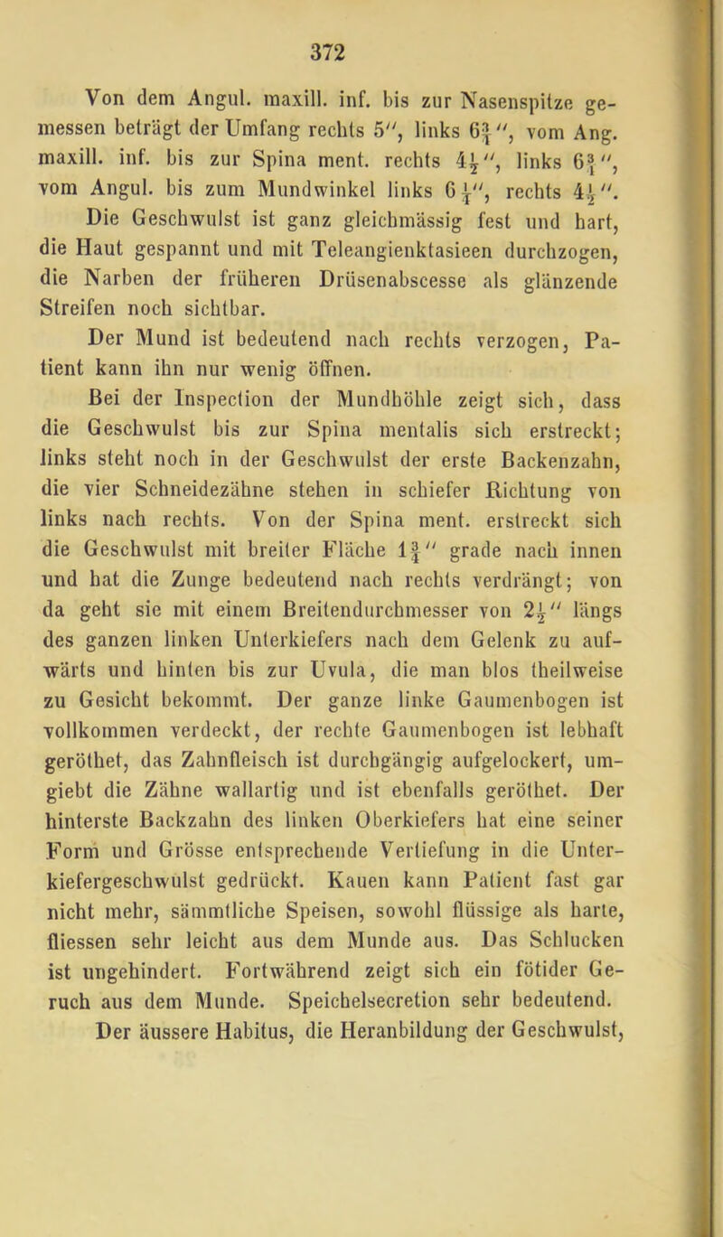 Von dem Angul. maxill. inf. bis zur Nasenspitze ge- messen beträgt der Umfang rechts 5, links vom Ang. maxill. inf. bis zur Spina ment, rechts 4^, links 6|, vom Angul. bis zum Mundwinkel links 6^, rechts Die Geschwulst ist ganz gleichmässig fest und hart, die Haut gespannt und mit Teleangienktasieen durchzogen, die Narben der früheren Drüsenabscesse als glänzende Streifen noch sichtbar. Der Mund ist bedeutend nach rechts verzogen, Pa- tient kann ihn nur wenig öffnen. Bei der Inspection der Mundhöhle zeigt sich, dass die Geschwulst bis zur Spina mentalis sich erstreckt; links steht noch in der Geschwulst der erste Backenzahn, die vier Schneidezähne stehen in schiefer Richtung von links nach rechts. Von der Spina ment, erstreckt sich die Geschwulst mit breiter Fläche 1| grade nach innen und hat die Zunge bedeutend nach rechts verdrängt; von da geht sie mit einem Breitendurchinesser von 2^ längs des ganzen linken Unterkiefers nach dem Gelenk zu auf- wärts und hinten bis zur Uvula, die man blos theilweise zu Gesicht bekommt. Der ganze linke Gaumenbogen ist vollkommen verdeckt, der rechte Gaumenbogen ist lebhaft geröthet, das Zahnfleisch ist durchgängig aufgelockert, um- giebt die Zähne wallartig und ist ebenfalls geröthet. Der hinterste Backzahn des linken Oberkiefers hat eine seiner Form und Grösse entsprechende Vertiefung in die Unter- kiefergeschwulst gedrückt. Kauen kann Patient fast gar nicht mehr, sämmtliche Speisen, sowohl flüssige als harte, fliessen sehr leicht aus dem Munde aus. Das Schlucken ist ungehindert. Fortwährend zeigt sich ein fötider Ge- ruch aus dem Munde. Speichelsecretion sehr bedeutend. Der äussere Habitus, die Heranbildung der Geschwulst,