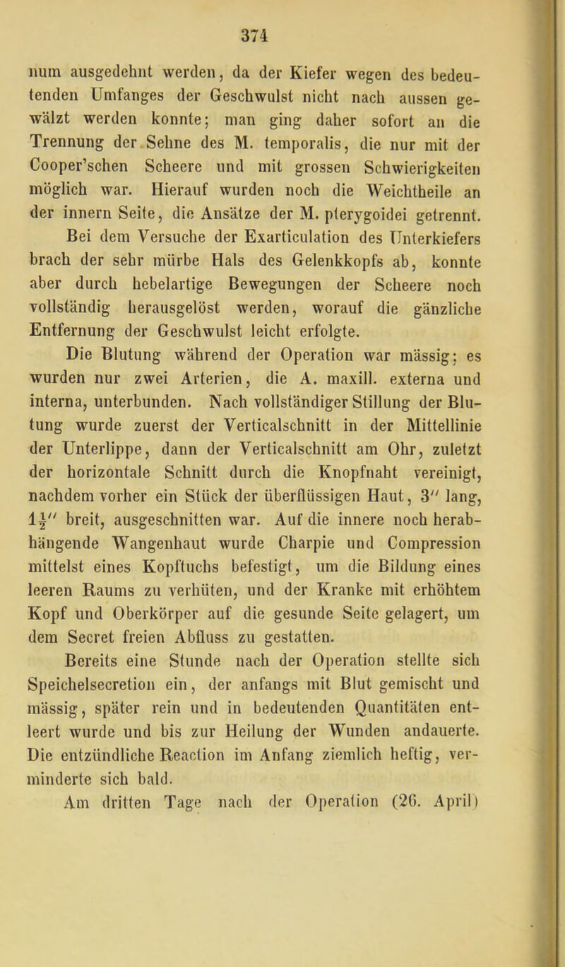 num ausgedehnt werden, da der Kiefer wegen des bedeu- tenden Umfanges der Geschwulst nicht nach aussen ge- wälzt werden konnte; man ging daher sofort an die Trennung der Sehne des M. temporalis, die nur mit der Cooper’schen Scheere und mit grossen Schwierigkeiten möglich war. Hierauf wurden noch die Weichtheile an der innern Seite, die Ansätze der M. pterygoidei getrennt. Bei dem Versuche der Exarticulation des Unterkiefers brach der sehr mürbe Hals des Gelenkkopfs ab, konnte aber durch hebelartige Bewegungen der Scheere noch Tollständig herausgelöst werden, worauf die gänzliche Entfernung der Geschwulst leicht erfolgte. Die Blutung während der Operation war mässig; es wurden nur zwei Arterien, die A. maxill. externa und interna, unterbunden. Nach vollständiger Stillung der Blu- tung wurde zuerst der Verticalschnitt in der Mittellinie der Unterlippe, dann der Verticalschnitt am Ohr, zuletzt der horizontale Schnitt durch die Knopfnaht vereinigt, nachdem vorher ein Stück der überflüssigen Haut, 3 lang, 1^'' breit, ausgeschnitten war. Auf die innere noch herab- hängende Wangenhaut wurde Charpie und Compression mittelst eines Kopftuchs befestigt, um die Bildung eines leeren Raums zu verhüten, und der Kranke mit erhöhtem Kopf und Oberkörper auf die gesunde Seite gelagert, um dem Secret freien Abfluss zu gestatten. Bereits eine Stunde nach der Operation stellte sich Speichelsecretion ein, der anfangs mit Blut gemischt und mässig, später rein und in bedeutenden Quantitäten ent- leert wurde und bis zur Heilung der Wunden andauerte. Die entzündliche Reaction im Anfang ziemlich heftig, ver- minderte sich bald. Am dritten Tage nach der Operation (20. April)