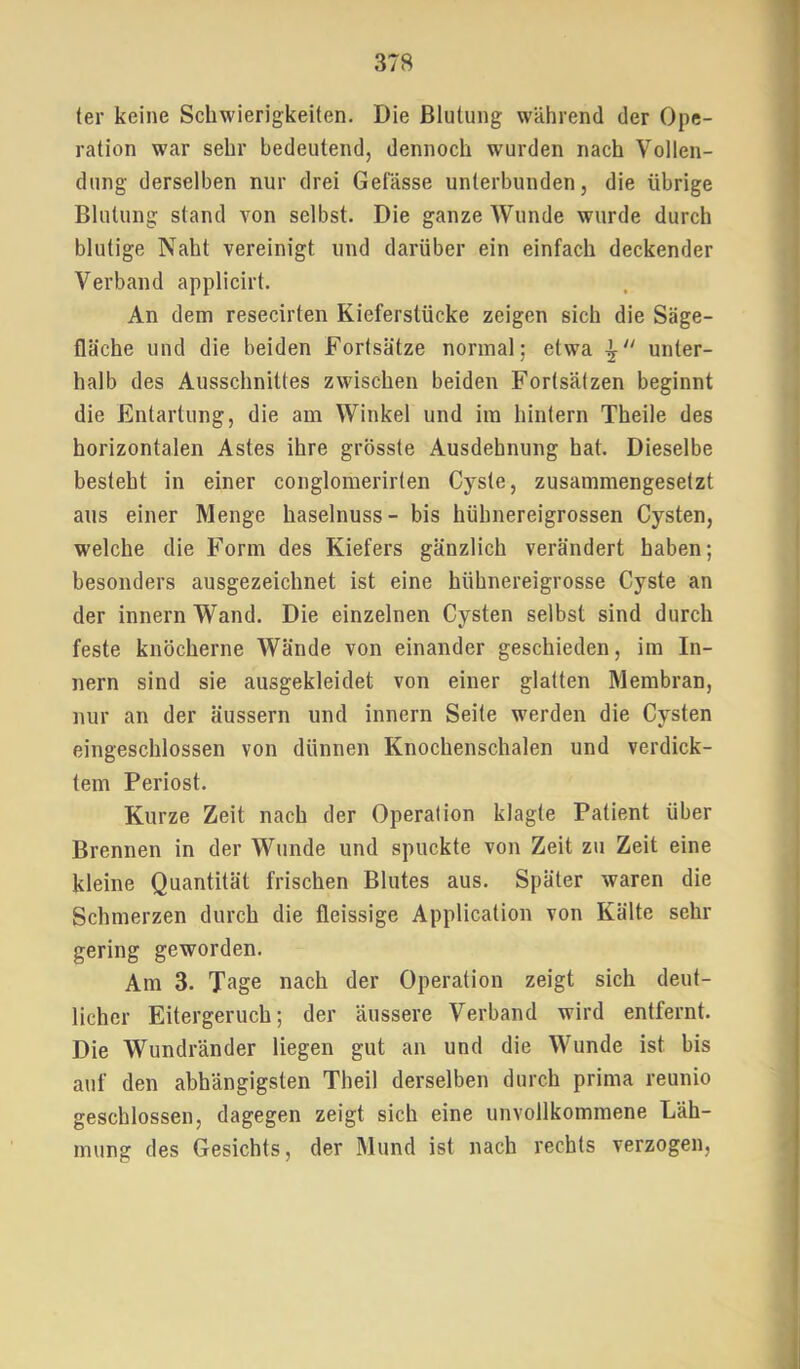 (er keine Schwierigkeiten. Die Blutung während der Ope- ration war sehr bedeutend, dennoch wurden nach Vollen- dung derselben nur drei Gefässe unterbunden, die übrige Blutung stand von selbst. Die ganze Wunde wurde durch blutige Naht vereinigt und darüber ein einfach deckender Verband applicirt. An dem resecirten Kieferstücke zeigen sich die Säge- fläche und die beiden Fortsätze normal; etwa unter- halb des Ausschnittes zwischen beiden Fortsätzen beginnt die Entartung, die am Winkel und im hintern Theile des horizontalen Astes ihre grösste Ausdehnung hat. Dieselbe besteht in einer conglomerirten Cyste, zusammengesetzt aus einer Menge haselnuss- bis hühnereigrossen Cysten, welche die Form des Kiefers gänzlich verändert haben; besonders ausgezeichnet ist eine hühnereigrosse Cyste an der innern Wand. Die einzelnen Cysten selbst sind durch feste knöcherne Wände von einander geschieden, im In- nern sind sie ausgekleidet von einer glatten Membran, nur an der äussern und innern Seite werden die Cysten eingeschlossen von dünnen Knochenschalen und verdick- tem Periost. Kurze Zeit nach der Operation klagte Patient über Brennen in der Wunde und spuckte von Zeit zu Zeit eine kleine Quantität frischen Blutes aus. Später waren die Schmerzen durch die fleissige Application von Kälte sehr gering geworden. Am 3. Tage nach der Operation zeigt sich deut- licher Eitergeruch; der äussere Verband wird entfernt. Die Wundränder liegen gut an und die Wunde ist bis auf den abhängigsten Theil derselben durch prima reunio geschlossen, dagegen zeigt sich eine unvollkommene Läh- mung des Gesichts, der Mund ist nach rechts verzogen.