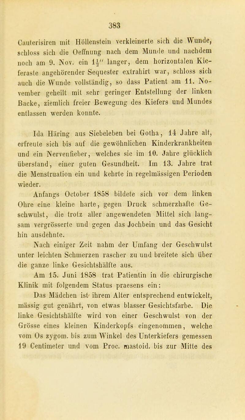 Cauterisiren mit Höllenstein verkleinerte sich die Wunde, schloss sich die Oeffnung nach dem Munde und nachdem noch am 9. Nov. ein 4 langer, dem horizontalen Kie- feraste angehörender Sequester exlrahirt war, schloss sich auch die Wunde vollständig, so dass Patient am 11. No- vember geheilt mit sehr geringer Entstellung der linken Backe, ziemlich freier Bewegung des Kiefers und Mundes entlassen werden konnte. Ida Häring aus Siebeleben bei Gotha, 14 Jahre alt, erfreute sich bis auf die gewöhnlichen Kinderkrankheiten und ein Nervenfieber, welches sie im 10, Jahre glücklich überstand, einer guten Gesundheit. Iin 13. Jahre trat die Menstruation ein und kehrte in regelmässigen Perioden wieder. Anfangs October 1858 bildete sich vor dem linken Ohre eine kleine harte, gegen Druck schmerzhafte Ge- schwulst, die trotz aller angewendeten Mittel sich lang- sam vergrösserte und gegen das Jochbein und das Gesicht hin ausdehnte. Nach einiger Zeit nahm der Umfang der Geschwulst unter leichten Schmerzen rascher zu und breitete sich über die ganze linke Gesichtshälfte aus. Am 15. Juni 1858 trat Patientin in die chirurgische Klinik mit folgendem Status praesens ein: Das Mädchen ist ihrem Alter entsprechend entwickelt, massig gut genährt, von etwas blasser Gesichtsfarbe. Die linke Gesichtshälfte wird von einer Geschwulst von der Grösse eines kleinen Kinderkopfs eingenommen, welche vom Os zygom. bis zum Winkel des Unterkiefers gemessen 19 Centimeter und vom Proc. mastoid. bis zur Mitte des