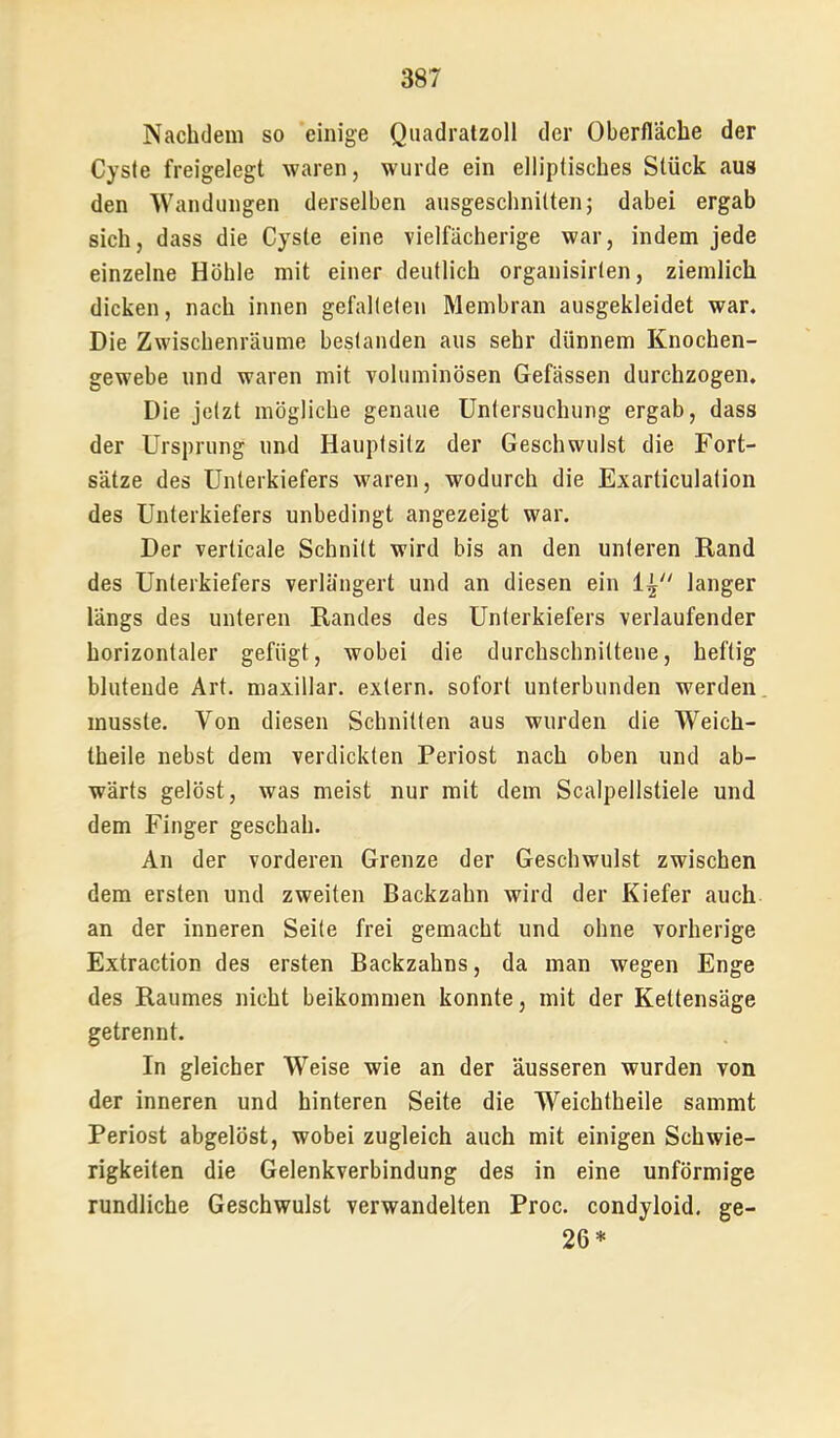 Nachdem so einige Quadralzoll der Oberfläche der Cysie freigelegt waren, wurde ein elliptisches Stück aus den Wandungen derselben ausgeschnitten; dabei ergab sich, dass die Cyste eine vielfächerige war, indem jede einzelne Höhle mit einer deutlich organisirlen, ziemlich dicken, nach innen gefalteten Membran ausgekleidet war. Die Zwischenräume bestanden aus sehr dünnem Knochen- gewebe und waren mit voluminösen Gefässen durchzogen. Die jetzt mögliche genaue Untersuchung ergab, dass der Ursprung und Hauptsitz der Geschwulst die Fort- sätze des Unterkiefers waren, wodurch die Exarticulation des Unterkiefers unbedingt angezeigt war. Der verticale Schnitt wird bis an den unteren Rand des Unterkiefers verlängert und an diesen ein langer längs des unteren Randes des Unterkiefers verlaufender horizontaler gefügt, wobei die durchschnittene, heftig blutende Art. maxillar. extern, sofort unterbunden werden musste. Von diesen Schnitten aus wurden die Weich- theile nebst dem verdickten Periost nach oben und ab- wärts gelöst, was meist nur mit dem Scalpellstiele und dem Finger geschah. An der vorderen Grenze der Geschwulst zwischen dem ersten und zweiten Backzahn wird der Kiefer auch an der inneren Seite frei gemacht und ohne vorherige Extraction des ersten Backzahns, da man wegen Enge des Raumes nicht beikommen konnte, mit der Kettensäge getrennt. In gleicher Weise wie an der äusseren wurden von der inneren und hinteren Seite die Weichtheile sammt Periost abgelöst, wobei zugleich auch mit einigen Schwie- rigkeiten die Gelenkverbindung des in eine unförmige rundliche Geschwulst verwandelten Proc. condyloid. ge- 26*