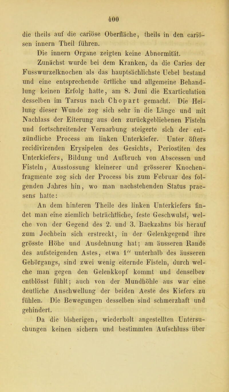 die Iheils auf die cariöse Oberfläche, theils in den cariö- sen innern Theil führen. Die innern Organe zeigten keine Abnormität. Zunächst wurde bei dem Kranken, da die Caries der Fusswurzelknochen als das hauptsächlichste Hebel bestand und eine entsprechende örtliche und allgemeine Behand- lung keinen Erfolg hatte, am 8. Juni die Exarticulation desselben im Tarsus nach Chopart gemacht. Die Hei- lung dieser Wunde zog sich sehr in die Länge und mit Nachlass der Eiterung aus den zurückgebliebenen Fisteln und fortschreitender Vernarbung steigerte sich der ent- zündliche Process am linken Unterkiefer. Unter öfters recidivirenden Erysipelen des Gesichts, Periostiten des Unterkiefers, Bildung und Aufbruch von Abscessen und Fisteln, Ausstossung kleinerer und grösserer Knochen- fragmente zog sich der Process bis zum Februar des fol- genden Jahres hin, wo man nachstehenden Status prae- sens hatte: An dem hinteren Theile des linken Unterkiefers fin- det man eine ziemlich beträchtliche, feste Geschwulst, wel- che von der Gegend des 2. und 3. Backzahns bis herauf zum Jochbein sich erstreckt, in der Gelenkgegend ihre grösste Höhe und Ausdehnung hat; am äusseren Rande des aufsteigenden Astes, etwa 1'' unterhalb des äusseren Gehörgangs, sind zwei wenig eiternde Fisteln, durch wel- che man gegen den Gelenkkopf kommt und denselbe» entblösst fühlt; auch von der Mundhöhle aus war eine deutliche Anschwellung der beiden Aeste des Kiefers zu fühlen. Die Bewegungen desselben sind schmerzhaft und gehindert. Da die bisherigen, wiederholt angestellten Untersu- chungen keinen sichern und bestimmten Aufschluss über