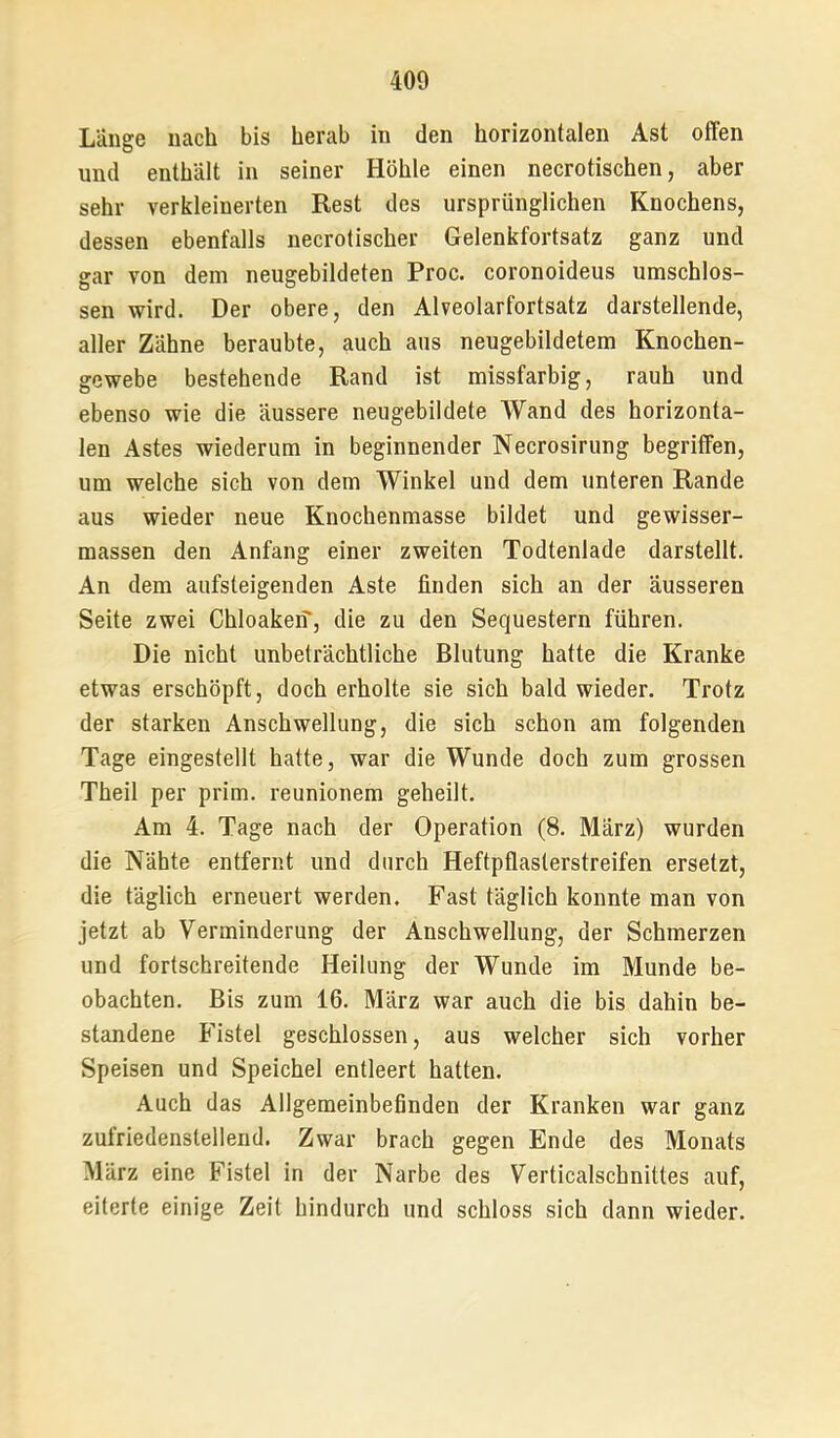 Länge nach bis herab in den horizontalen Ast offen und enthält in seiner Höhle einen necrotischen, aber sehr verkleinerten Rest des ursprünglichen Knochens, dessen ebenfalls necrotischer Gelenkfortsatz ganz und gar von dem neugebildeten Proc. coronoideus umschlos- sen wird. Der obere, den Alveolarfortsatz darstellende, aller Zähne beraubte, auch aus neugebildetem Knochen- gewebe bestehende Rand ist missfarbig, rauh und ebenso wie die äussere neugebildete AVand des horizonta- len Astes wiederum in beginnender Necrosirung begriffen, um welche sich von dem Winkel und dem unteren Rande aus wieder neue Knochenmasse bildet und gewisser- massen den Anfang einer zweiten Todtenlade darstellt. An dem aufsteigenden Aste finden sich an der äusseren Seite zwei Chloakeif, die zu den Sequestern führen. Die nicht unbeträchtliche Blutung hatte die Kranke etwas erschöpft, doch erholte sie sich bald wieder. Trotz der starken Anschwellung, die sich schon am folgenden Tage eingestellt hatte, war die Wunde doch zum grossen Theil per prim, reunionem geheilt. Am 4. Tage nach der Operation (8. März) wurden die Nähte entfernt und durch Heftpflasterstreifen ersetzt, die täglich erneuert werden. Fast täglich konnte man von jetzt ab Verminderung der Anschwellung, der Schmerzen und fortschreitende Heilung der Wunde im Munde be- obachten. Bis zum 16. März war auch die bis dahin be- standene Fistel geschlossen, aus welcher sich vorher Speisen und Speichel entleert hatten. Auch das Allgemeinbefinden der Kranken war ganz zufriedenstellend. Zwar brach gegen Ende des Monats März eine Fistel in der Narbe des Verticalschnittes auf, eiterte einige Zeit hindurch und schloss sich dann wieder.