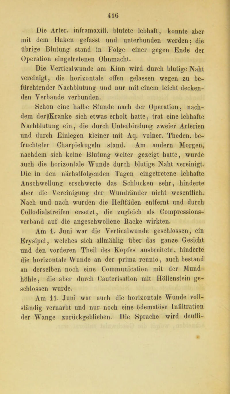 Die Arier, ini'ramaxill. blutete lebhaft, konnte aber mit dem Haken gefasst und unterbunden werden; die übrige Blutung stand in Folge einer gegen Ende der Operation eingetretenen Ohnmacht. Die Verticalwunde am Kinn wird durch blutige Naht vereinigt, die horizontale offen gelassen wegen zu be- fürchtender Nachblutung und nur mit einem leicht decken- den Verbände verbunden. Schon eine halbe Stunde nach der Operation, nach- dem derjKranke sich etwas erholt hatte, trat eine lebhafte Nachblutung ein, die durch Unterbindung zweier Arterien und durch Einlegen kleiner mit Aq. vulner. Theden. be- fruchteter Charpiekugeln stand. Am andern Morgen, nachdem sich keine Blutung weiter gezeigt hatte, wurde auch die horizontale Wunde durch blutige Naht vereinigt. Die in den nächstfolgenden Tagen eingetretene lebhafte Anschwellung erschwerte das Schlucken sehr, hinderte aber die Vereinigung der Wundränder nicht wesentlich. Nach und nach wurden die Heftfäden entfernt und durch Collodialstreifen ersetzt, die zugleich als Compressions- verband auf die angeschwollene Backe wirkten. Am 1. Juni war die Verticalwunde geschlossen, ein Erysipel, welches sich allmählig über das ganze Gesicht und den vorderen Theil des Kopfes ausbreitete, hinderte die horizontale Wunde an der prima reunio, auch bestand an derselben noch eine Communication mit der Mund- höhle, die aber durch Cauterisation mit Höllenstein ge- schlossen wurde. Am 11. Juni war auch die horizontale Wunde voll- ständig vernarbt und nur noch eine ödematöse Infiltration der Wange zurückgeblieben. Die Sprache wird deutli-