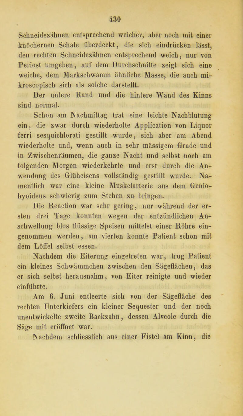 Schneidezähnen entsprechend weicher, aber noch mit einer knöchernen Schale überdeckt, die sich eindrücken lässt, den rechten Schneidezähnen entsprechend weich, nur von Periost umgeben, auf dem Durchschnitte zeigt sich eine weiche, dem Markschwamm ähnliche Masse, die auch mi- kroscopisch sich als solche darstellt. Der untere Rand und die hintere Wand des Kinns sind normal. Schon am Nachmittag trat eine leichte Nachblutung ein, die zwar durch wiederholte Application von Liquor ferri sesquichlorati gestillt wurde, sich aber am Abend wiederholte und, wenn auch in sehr mässigera Grade und in Zwischenräumen, die ganze Nacht und selbst noch am folgenden Morgen wiederkehrte und erst durch die An- wendung des Glüheisens vollständig gestillt wurde. Na- mentlich war eine kleine Muskelarterie aus dem Genio- hyoideus schwierig zum Stehen zu bringen. Die Reaction war sehr gering, nur während der er- sten drei Tage konnten wegen der entzündlichen An- schwellung blos flüssige Speisen mittelst einer Röhre ein- genommen werden, am vierten konnte Patient schon mit dem Löffel selbst essen. Nachdem die Eiterung eingetreten war, trug Patient ein kleines Schwämmchen zwischen den Sägeflächen, das er sich selbst herausnahm, von Eiter reinigte und wieder einführte. Am 6. Juni entleerte sich von der Sägefläche des rechten Unterkiefers ein kleiner Sequester und der noch unentwickelte zweite Backzahn, dessen Alveole durch die Säge mit eröffnet war. Nachdem schliesslich aus einer Fistel am Kinn, die