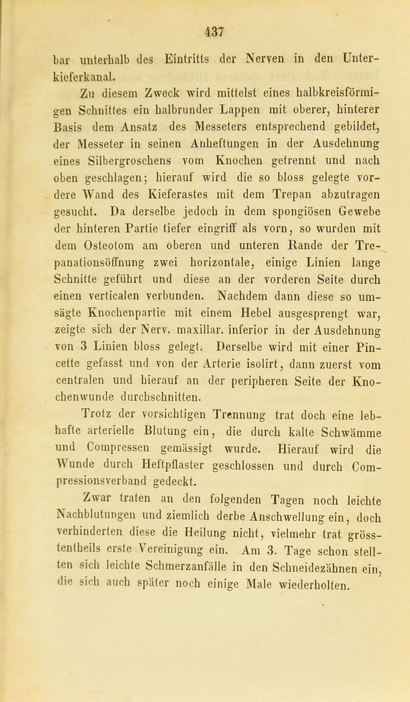 bar unterhalb des Eintritts der Nerven in den Unter- kieferkanal. Zu diesem Zweck wird mittelst eines halbkreisförmi- gen Schnittes ein halbrunder Lappen mit oberer, hinterer Basis dem Ansatz des Messeters entsprechend gebildet, der Messeter in seinen Anheftungen in der Ausdehnung eines Silbergroschens vom Knochen getrennt und nach oben geschlagen; hierauf wird die so bloss gelegte vor- dere Wand des Kieferastes mit dem Trepan abzutragen gesucht. Da derselbe jedoch in dem spongiösen Gewebe der hinteren Partie tiefer eingriff als vorn, so wurden mit dem Osteotom am oberen und unteren Rande der Tre- panationsöffnung zwei horizontale, einige Linien lange Schnitte geführt und diese an der vorderen Seite durch einen verticalen verbunden. Nachdem dann diese so um- sägte Knochenpartie mit einem Hebel ausgesprengt war, zeigte sich der Nerv, maxillar. inferior in der Ausdehnung von 3 Linien bloss gelegt. Derselbe wird mit einer Pin- cette gefasst und von der Arterie isolirt, dann zuerst vom centralen und hierauf an der peripheren Seite der Kno- chenwunde durchschnitten. Trotz der vorsichtigen Trennung trat doch eine leb- hafte arterielle Blutung ein, die durch kalte Schwämme und Compressen gemässigt wurde. Hierauf wird die Wunde durch Heftpflaster geschlossen und durch Com- pressionsverband gedeckt. Zwar traten an den folgenden Tagen noch leichte Nachblutungen und ziemlich derbe Anschwellung ein, doch verhinderten diese die Heilung nicht, vielmehr trat gröss- tentheils erste Vereinigung ein. Am 3. Tage schon stell- ten sich leichte Schmerzanfälle in den Schneidezähnen ein, die sich auch später noch einige Male wiederholten.