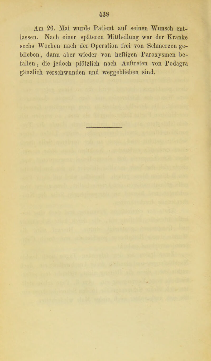 Am 26. Mai wurde Patient auf seinen Wunsch ent- lassen. Nach einer späteren Mittheilung war der Kranke sechs Wochen nach der Operation frei von Schmerzen ge- blieben, dann aber wieder von heftigen Paroxysmen be- fallen , die jedoch plötzlich nach Auftreten Ton Podagra gänzlich verschwunden und weggeblieben sind.