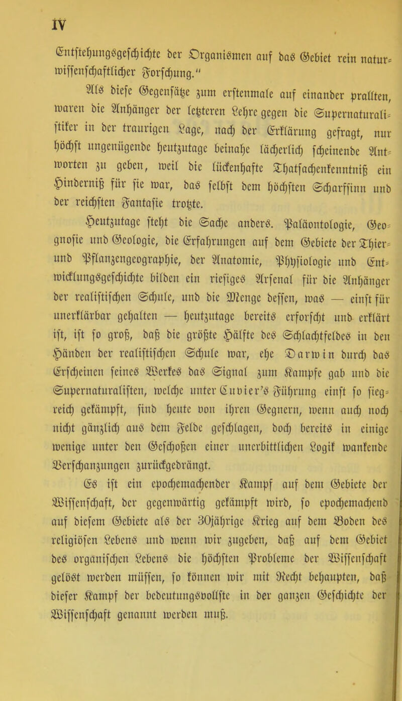 (£nt^te^ung^ige[(^§ic^^e bcr Organi^imen auf boe ®ebiet rein notur* lüiffenfdiaftlit^er g^orfc^mig. biefc ©egenfä^e jum crftcnmaie auf cinanber |)raüten, luaren bie Stn^änger ber {enteren ße^re gegen bie @upernaturali= Itifcr in ber traurigen ?age, nad) ber (grfrärung gefragt, nur i)ö(^ft ungeniigenbe ^eut^utage beinahe töc^erlic^ fdieinenbe Slnt^ Jüorteu ju geben, irtcit bie tüdenfiafte 5£f)at[a(^enfenntni§ ein ^inberni^ für fie luar, bod fefbft bcnt fiöc^ften ©c^arffinn unb ber reic^ften ^antafie trotte. ^eut3utage ftel)t bie ©acfie anberö. *i)3a(äontotogie, ®eo* gnofie unb ©eotogie, bie ©rfatjrungen auf bem ©ebiete ber 2:^ier= unb ^fIan5engeogra|jt)ie, ber ^Inatomie, i)5f)i;fio(ogie unb @nt- iDid’iungggefdjic^tc bilbeu ein riefigeö Strfenat für bie Stn^önger ber reatiftifdien ©(^ule, unb bie SOZenge beffen, luaö — einftfür unerflörbar gehalten — tjeutsutage bereite erforfdjt unb erftärt ift, ift fo gro^, ba^ bie größte ^ätfte beö ©ditad^tfetbe« in ben ^änbeu ber reatiftifdjen ©c^ule n?ar, e^e ©anuin burc^ baö lirfd)einen feineg SBerfeg bag ©ignat jum ^aiufjfe gab unb bie ©uf3cruaturaliften, welche unter CSuüier’g gü^rung einft fo fieg* reid) gefäm|)ft, finb ^eute Don itjreu ©egnern, loenn aud; uoc^ * ui(^t gönjtic^ aug beni getbe gefdjiogeu, boc^ bereitg in einige loenige unter ben ©efd)o^en einer uncrbitttidjeu Öogif U)anfenbe j äJerfd)onsungen jurüdgebröngt. (5g ift ein epoc^ema(^enber ^ompf ouf bem ©ebiete ber 3Biffenft^aft, ber gegenmörtig getämpft lüirb, fo epod)emo^enb t ouf biefem ©ebiete otg ber 30|öt}rige ^?rieg auf bem ©oben beg religiöfen ßebeng uub meun mir jugeben, bafe auf bem ©ebiet beg orgouifi^eu Sebeng bie ^öt^ften ißrobteme ber SBiffenfcpoft j gelögt merben müffen, fo föunen mir mit JRec^t be^oupten, bop- biefer li'ampf ber bebeutuuggDoüfte in ber gau3en ©efcpit^tc ber'/' 3Biffenfd)aft genannt merben mup.