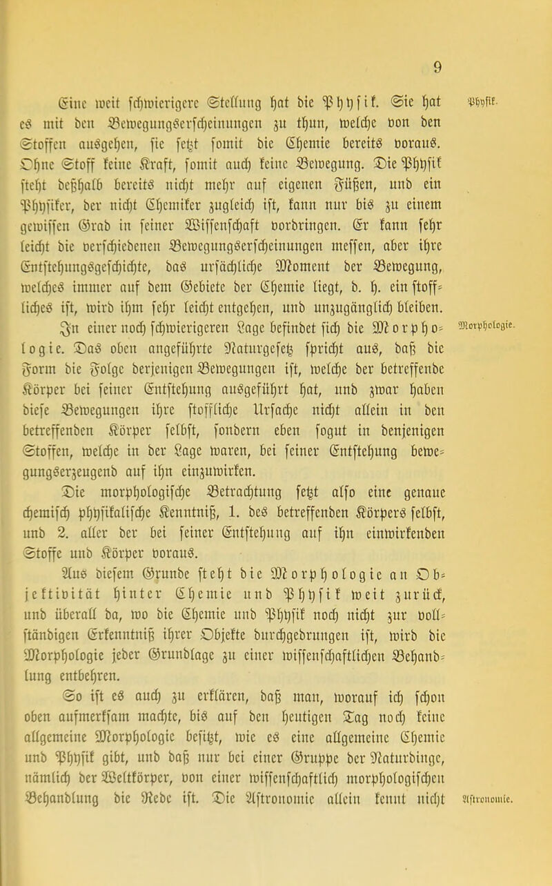 (iinc iDcit fcfjUncrtgcrc ©tcWimg f)nt bie <Sie ’^at mit bcu ©clnegung^ierfc^eimingen 311 tl^un, iDetdje öon ben (Stoffen au^ge^en, fie fe^4 fomit bie S^emie bereite ooranS. C'^nc Stoff feine Äraft, fomit nud) feine Semegung. !Die 'ißfi^fif ftet)t beß'^afb bereite nid)t me!^r nnf eigenen f^ü^en, unb ein %'§t}fifer, ber nid)t ßfjemifer jngleid} ift, fann nur bis 31t einem gemiffen ®rab in feiner Sßiffenfc^aft öorbringen. @r fann fef)r tei(^t bie oerf^iebenen SemegungSerfd)einnngen meffen, ober i'^re (äntfte^nngdgef(^id)te, baö urföi^Udje SUioment ber S3emegung, met^ed immer auf bem ©ebiete ber S^emie liegt, b. 't). einftoff- Uc^eö tft, mirb i^m fe^r feid)t entgef)en, unb un3ugängtic^ bleiben. ;^n einer nod) fd)toierigeren Sage befinbet fid) bie 9J?orf)f)o* togie. jDoiS oben angefüf)rte 5Ratnrgefe^ ff)rid)t auö, baf? bie gönn bie golge berjenigen Selnegungen ift, mefc^e ber betreffenbe Körper bei feiner @ntftef|ung au^gefü^rt !^ot, nnb 3mar :^aben biefe iBemegungen i^re ftoffti(^e Urfo(^e nii^t oftein in ben betreffenben Körper felbft, fonbern eben fogut in benfenigen Stoffen, met(^e in ber Sage maren, bei feiner (5ntftef)ung beme= gung6er3eugenb auf i^n ein3umirfen. ®ie morp^oIogifd)e ®etrad)tung fe^t affo eine genoue d)emifc^ p^pfifolifc^e ^enntniß, 1. beS betreffenben ^örperö fefbft, unb 2. alter ber bei feiner ©ntfte^ung auf itjn einlnirfenben Stoffe unb Ä'örper tiorau^. 2tu0 biefem ©runbe fte^t bie orp f) otog ie an Ob= jeftioitöt t)inter ©t)emie nnb *iß^pfif meit 3nrüd, unb überatt bo, mo bie ß^emie nnb ‘ißtjpfif no(^ nic^t 3ur üott= ftönbigen ©rfenntnip if)rer Obfefte bitrd)gebrungen ift, mirb bie aj?orpf)otogie feber ©runbtage 311 einer miffenfdjofttidjen 33e^anb- tung entbefiren. So ift eS audj 31t erftören, ba^ mon, morauf ic^ f(^on oben oufmerffam mod)te, big auf ben tjentigen 2:ag nod) feine allgemeine 3Jtorpl)otogie befi^t, mie eg eine ottgemeine St^emie unb 'iß^pfif gibt, unb bap nur bei einer ©ruppe ber S^atnrbingc, nömtid) ber Stßettförper, oon einer miffenfdiofttid) morpt)otogif(^en ®et)anbtung bie 9iebe ift. ®ie Stftronomie nttein fennt nidjt Slftu’iiomic.