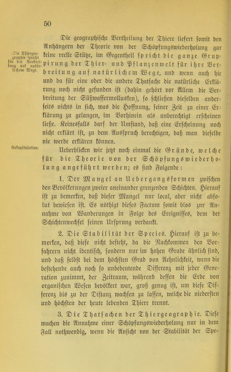 ®ie geograp^ifd)c 35crtr)cifung bcr 2:[)icrc (icfcrt [omit bcn Sln^ängcrn ber 2:l)coric üon ber @c^ö^)fimg6tt)ieber^olung gar rcc«e (Stille, im ®egcntf)cil [|.i rid)t bi c ganjc u.V«V®natfit:Pi^'»”9 t>cv Sl)icv^ it 11 b ^fiansciimcü für ü)rc 33er* tid;em ascae. b t c i t u 11 g Q u f u tt t ü i'H d) c 111 353 c g c, uiib mciiii aud) ^ic unb ba für eine ober bie oiibcre 2:i)atfad)e bie iiatürlid)e örfia* rillig iiod) nic^t gefiiiibcn ift (baijiii gcf)ört öor Slüem bie 35er* breitiiiig ber @ü^maffermoßiii8feii), fo fd)Ue^en biefeibeii aiiber* feitö iiid)tö in fid), maß bie Hoffnung, feiner 3cit gn einer ßr* flörnng gu gelangen, im 33ort)incin a(ö unberechtigt erf^einen tie^e, ÄeiiieöfaWö barf ber Umftanb, baß eine (Srf^einnng nod) nid)t erftärt ift, gn bem 3ln^f|n-iich bcredjtigen, baß man biefetbe nie merbe crllären fönnen. «efapituiation. Ueberbtiden mir je^t nod) einmal bie ® r ü n b e, m e I d) e für bie Srißcorie non ber <S dßö fifnng ö m i e ber ß o* (ung angeführt merben; eö finb gotgcnbe: 1. ®er SJionget an U e b er gan g öform en gmifd^en ben 33eoöIfernngen gmeier aneinanber grengenben @d)i^ten. hierauf ift gn bemerfen, baß biefer ajiangel mir (ocat, aber nidjt abfo* tut bemiefen ift. nöthigt biefed f^actiini fomit btoö gnr 2tn* nähme non 3Banbernngen in f^otge beö (Sreigniffeö, bem ber @d)id)tenmc(hfet feinen Urfhriing nerbanft. 2. !Die ©tabitität ber (Sfjccieö. |)ieronf ift gii be* m erteil, baß biefe nicht befteljt, ba bie ^^achfommen ben 33or* fahren! nicht ibentifd), foiibern nur im hohen ®rabe öhntid) finb, iinb baß fetbft bei bem höchften ®rab non 3lehntichfeit, menn bie beftchenbe and) nod) fo nnbebeiitenbe *Differeng mit feber ®ene* ration giinimmt, ber 3eiti^ouni, mährenb beffen bie (5rbe non organifchen Sefen benötfert mor, groß genug ift, um biefe !Dif* fereng biö gu ber ©iftang machfen gn taffen, metche bie nieberften unb höd)ften ber heute tebenben Sthierc trennt. 3. ®ie Slhot[o<hen ber 5T h ie rgc ografi h ie. !Dicfe mad)en bie 3tnnahme einer @d)öhfungömieberhotung nur in bem 3att nothmenbig, menn bie 3tnfid)t non ber ©tobititöt ber ©pe*