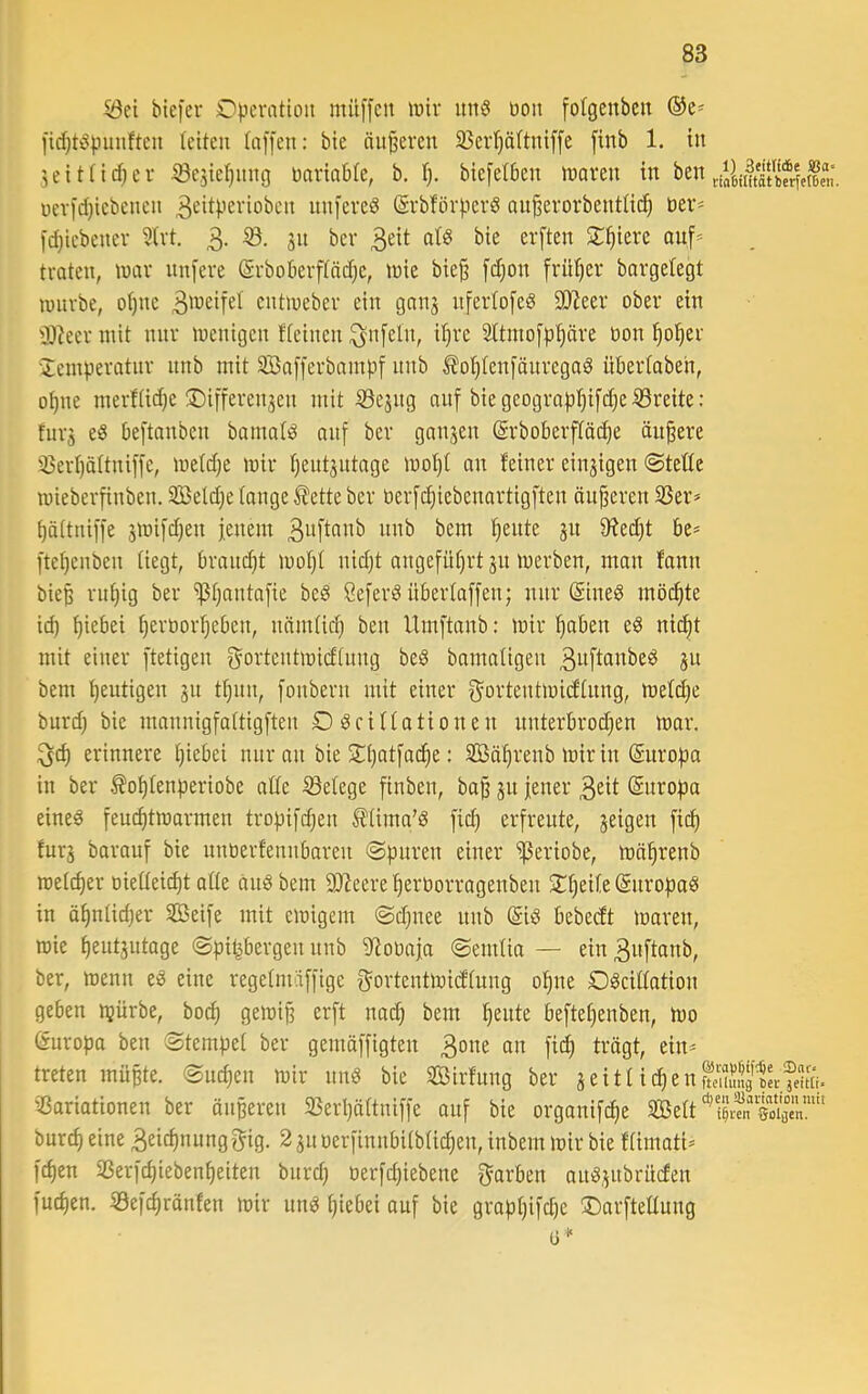 ^ei biefer Operation müffett toiv un6 oon folgenbcn ®e= lid)töpunftcn (eiten (affen: bie änderen 35erf)ä(tniffe finb 1. in 5eit(id;ei‘ ^e5ie(}itng oariabte, b. (). biefedjen inaren w ben oevfd)iebenen ^ciipß^'ioben nnfered (Srbförperd au^erorbent(ic^ Der* fd)iebenev ?(vt, 3- Siliere ouf=^ traten, tnar nnfere (Srboberftädjc, l»te bief fdjon friKjer barge(egt lunrbe, o()iie B^'^cifet entmeber ein ganj nfer(ofed SJJeer ober ein 0)?eer mit nnr menigen ((einen ^nfe(n, i()re 2(tmofp§äre öon ^o^er •Xeinperatnr nnb mit SBafferbampf nnb ^o()(enfönregad übertaben, o^ne merftidje ®iffereii3en mit 53e3ng aitf biegeograp()ifdjeiSreite: furj eö beftanben bama(d auf ber gnnjen ®rboberf(ö(^e ändere 5Öer()ä(tniffe, metdje mir (jentjntage mo()( an feiner einzigen @te((e mieberfinben. 2öe(dje(onge®etteber oerfdjiebenortigften änderen 33er^ ()ä(tniffe jmifdjen fenem f)ente ju 0^ed)t be* fte()enben (iegt, brandjt mo()( nidjt angefü()rt 31t merben, man fann biep rn()ig ber ^(jantafie bed Seferd übertaffen; nnr (Sined möchte id) ()iebei (jeroorfjeben, nämtic^ ben Umftanb: mir ^aben ed ni(^t mit einer ftetigen Bortentmieftung bed bamatigen B^ftanbed 3U bem heutigen 31t t^nn, fonbern mit einer f5ortentmi(f(nng, me(d)e burd) bie mannigfattigften O deittationen nnterbrod)en mar. erinnere ()iebei nnr an bie 2:()atfa(^e: 2ßäf)renb mir in (Europa in ber ^o()(enperiobe a((e Setege finben, ba§ 31t jener B^it Snropa eined feuc^tmarmen tropifd;en ^(ima’d fic^ erfreute, 3eigen fid) fur3 barauf bie nnüerfennbaren «Spuren einer ißeriobe, mä^renb meiner oiettei^t a((e and bem SD^ecre ^eröorragenben ST()ei(e ©nropad in ä^n(id)er SBeife mit emigem Sdjuee nnb (Sid bebeeft maren, mie ^eut3utage Spitzbergen nnb 9^ol)aja Semtia — ein Buftanb, ber, menn ed eine regetmäffige f^ortentmidtung o^ne Odeittation geben ipürbe, boc^ gemijj erft nad; bem feilte befte^enben, mo Europa ben Stempet ber gemäffigten Bo^e fii^ ti-’ägt, ein* treten müßte. Sud)en mir und bie Sirfung ber 3 e i t (i e n 051« Variationen ber öiißeren Vertjättniffe auf bie organifc^e V5e(t burd) eine Beic^nung Big. 2 31t oerfinnbitbtidjen, inbem mir bie f(imati* fd)en Verfd)ieben()eiten bnrd; oerfdjiebene Barben and3itbrücfen fud)en. Sef^rönfen mir und ()iebei auf bie grap()ifd)e 3!)arfte((ung ü*