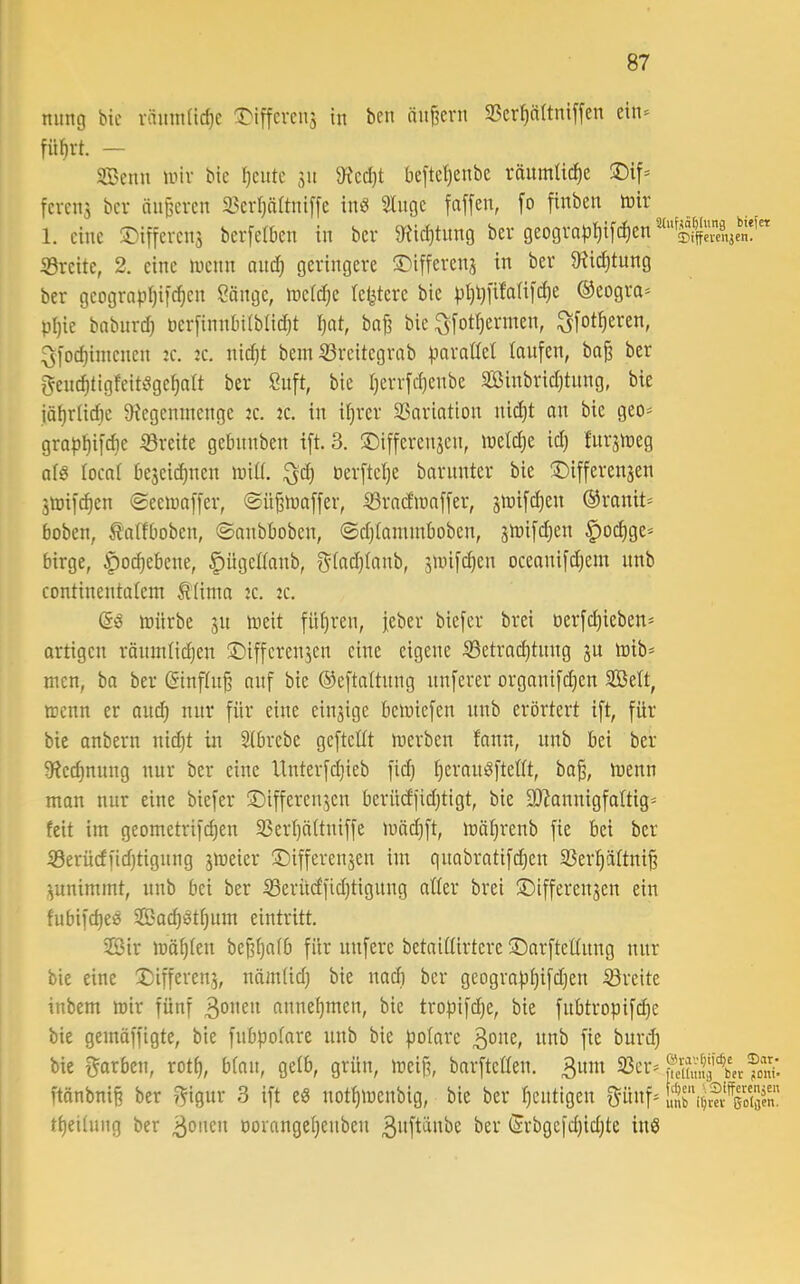 ming bie räinnüc^c ^iffcvcii3 in ben ändern S3erp(tniffen ein-^ 3[Bcnn unv bie I)cute 311 9?cd)t beftcl)enbe väumüd)e S)if* fcvni3 bev nuferen 2?erl}ä(tni[fe ind 3Iitgc faffen, fo finben tnir 1. eine ®ificrcn3 berfetben in bev 9fiic^tnng bev geogva|3l)i[^en^‘‘0f{|e\?i^^^^^ ^Breite, 2. eine inenn and) geringere •T'ifferen3 in ber 9?id)tung ber geograpljifc^en Sänge, ineidje letztere bie ))l)l)i'tMifd)e ©eogra- pl)ie bnbnrd; perfinnbiibüdjt I;at, ba|3 bie ^[ot^ermen, ^[ot!^eren, ^[oc^iniencn :c. jc. nid)t bein S3reitegrnb pnraöet laufen, ba^ ber f^em^tigfeitöge^alt ber ßnft, bie Ijerrfc^cnbe Sffiinbridjtnng, bie iäf)rüdje 9iegenntenge jc. jc. in Ujrer SSariation nic£)t an bie geo= grap^ifAe iSreite gebiinben ift. 3. ®ifferen3cn, inelcfie id) fur3n3eg als locai be3ci(^ncn inid. perftetje barnnter bie ®ifferen3en 3tüif^en 0eeipaffer, ©ü^n)affer, ^rad’ipaffer, 3tnifc^en @ranit* hoben, ^aifboben, ©anbboben, ©djtammboben, snjifc^en §oi^ge* birge, |)0(^ebene, §ügcßanb, f^-[ad)(anb, 3ioifd)en oceanifdjem nnb continentalcm ^'(inta jc. jc. ftiirbe 31t ineit fü()ren, feber biefer brei oerfcfiieben* artigen räinnlid)en ®iffcren3en eine eigene ^etrat^tnng 3U loib* men, ba ber ©nf(n§ anf bie ©eftaltnng nnferer organifdjcn Seit, menn er and) nnr für eine cin3ige bemiefen nnb erörtert ift, für bie anbern nid)t in Sibrebe geftedt merben fann, nnb bei ber 9fied)nung nur ber eine Itnterfc^ieb fid) IjernnSfteüt, ba^, menn man nur eine biefer !X)ifferen3en berütffidjtigt, bie 9Q?annigfattig* feit im geometrifc^en 5ßerl)ä(tniffe mnd)ft, mäljrenb fie bei ber Serücffidjtignng 3meier lDifferen3en im quabratifc^en 33erpltni^ 3unimmt, nnb bei ber 53erücffid)tigung atter brei 3)iffereit3en ein fubifd)eö Sacf)ötf)um eintritt. 2öir maxien be§^a(b für iinfere betaiflirtere ©arfteünng nnr bie eine 5)ifferen5, näm(id) bie nad] ber geograpi)ifd)en Breite inbem mir fünf 3onen anne()men, bie tropifd)e, bie fnbtropifi^e bie gemöffigte, bie fnbpofare nnb bie polare 3one, nnb fie burd) bie f^arben, rot^, bfan, gelb, grün, mei§, bnrftcaen. 3um 33cr^ ftönbnii ber ^igur 3 ift ed notf)menbig, bie ber r)entigen ^ünf4nrif;KÄSen^ tf)ei(ung ber 3onen oovange()enben 3nftänbe ber (Hrbgefd)id)te inö