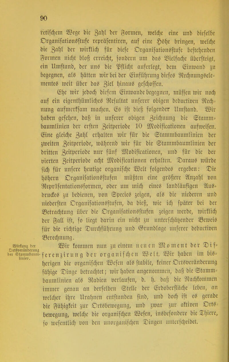 T 90 retifc^em 5Begc bic ber r^ormen, »refc^c eine unb biefeibe Organifationöftufe rei^räfentiren, auf eine ^ö^e bringen, inetcfie bie inirfüd) für biefe Organifation«ftufe beftc^cnbcn formen nid)t bIo§ crreid)t, ionbcrn nin bnö 33ietfa(^e übcrfteigt, ein Uinftonb, ber itnö bie ^füdjt anferiegt, bcm (Simnanb ju begegnen, atö Ijätten mir bei ber (Sinfü^rung biefcö S'Je^nungöeie» menteö meit über bo^* f)inan8 gefdjoffen. (5f)e mir feboci^ bicfcm ©nmanbe begegnen, niüffcn mir noc^ auf ein eigent^üinü(^ed 9?efn(tnt nnferer obigen bebnetioen 9?ec^* nung anfmerffam inad^en, @6 ift bie§ folgenbcr Uinftanb. 3Bir i)aben gefefien, ba^ in nnferer obigen 0tamm> banmiinien ber erften ^eitperiobe 10 SD^obificationen anfroeifen. (Sine gleid)e erf)aiten mir für bic (Stannnbanndinien ber jmeiten 3citpci'iobe, mät)renb mir für bie ©tammbaiimUnien ber brüten 3<^i<^fcriobe nnr fünf 3J?obificotionen, nnb für bic ber tiierten adjt 9)?obificationen ert)attcn. üDarauö mürbe fid) für nnfere 'heutige orgonifc^c Sett fotgenbe^ ergeben; !Die fjöfjern Drganifntion^ftnfen müßten eine gröjferc Slnja^t oon 9?epräfentationöformcn, ober nm inid) cineö (anbiänfigen brncfeiS ju bebienen, oon ©pecieö jeigen, atö bic nicberen unb nieberften Drganifationöftnfen, bn bie§, mic id} fpäter bei ber 53etrad)tung über bie OrganifntiomSftnfen seigen merbe, mirfüd) ber ift, fo liegt barin ein nid)t ju nntcrfdjn^cnber Semeiö für bie ridjtige ©urd^fü^rnng unb ©runbtage nnferer bebnetioen ©eredjnung. 2Bir fonnnen nun jn einem neuen 9}?oinent ber ®if’ •feren^irung ber organifdjcn SÖett. SBir t)abcn im biö* t)crigen bie orgonifdjen Sßefen nlö ftabite, feiner Ort^oeränberung fäf)ige Singe betradjtct; mir ^aben angenommen, baj? bic (Stamm- banmUnien alß 9ffabien berfaitfen, b. f). bajf bie 9lad|fommen immer genau an berfelben @tede ber ©rboberfiädje leben, an meldjer il)re Urat}uen entftanben finb, unb bod) ift c8 gerabc bie f^äl)igfeit jur Drtöbemegung, unb jmar 3ur altioen Ort#- bemegung, meld)e bie organifd)en SBefen, indbefonbere bic Sf)ierc, fo mefcntlicl) oon ben unorganifdjen Singen nnterfdjeibct.