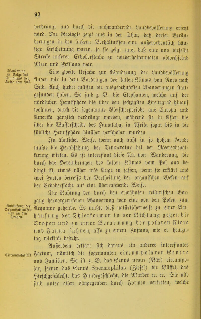 Santenmg in Solge beg ©infaflenä ber Anlfc Born ?JdI. Sln^äufmifl ber Crgaiiijaticn^for* men an ben (Sircmn\)oIaiität. ( ticrbrnngt mtb bitrrf) btc nncfitranbernbc Canbbcöörfcning erfeljt ivtrb. ®te ©cologte jeigt iin« in ber bo§ berlei S3erän* berungen in bcn ändern 33er^aitniffen eine an^erorbentüc^ l^äu* fige (grfc^einnng toaren, |a [ie jeigt nnö, ba§ eine nnb biefeibc ©treefe nnferev @rbobcrf[äd)e jn inieberl^oUenmnten Qbincd^i'efnb 30^eer nnb ^eftlonb tnar. (Sine jineite Ur[ad)e jnr SBnnbcvnng ber Sanbbeböffevung finben mir in bcni 3?orbringen beö fniten .^üinad non 9?orb na^ <Süb. Sind) i)icbci ntüffen bie onögebe^nteften SBanbernngen ftatt* gefunben l^aben. @o finb j. iö. bie (S(e|.'i’^nnten, mett^e auf ber nörbüc^en f)enti[^I}äre biö über ben fec^jigften ©reitegrab l^inauf mo^nten, bnrd) bie fogenanntc (^tct[(^er|3eriobe an« (Suropa nnb Simerifa gänjHi^ nerbrängt morben, mö^renb fie in 2(fien biö über bie SBafferf^eibe bet? ^imntapa, in Stfrifn fogar biö in bie füblid)e §emi[pi)äre hinüber ner[d)oben mnrbcn. ^n ä^ntid)er Seife, menn nnd) nic^t in fo t)ol}cm ®rabe mu^te bie ^erabfe^nng ber ^Temperatnr bei ber 9)?eereöbebö(= fernng mirfen. (Sd ift intcreffant biefe 2irt bon Sanbernng, bie bur^ bat? ^ereinbringen beö falten ^Uma? oom ^of and be= bingt ift, etmnö nä^er in’d 5lnge jn faffen, beim fie erftört nn? jmei f^acten betreff? ber 23crt^ei(nng ber orgnnifi^en Sefen auf ber ßrbobcrftädje auf eine überrafi^enbe Seife. ®ic 9?id^tnng ber bnrd) ben ermöfjntcn teßurifd^en 3?or= gang perborgerufenen Sanbernng mar eine bon bcn 'ipolcn juin Sleqnator gepenbe. (5? mupte bic^ natürtiepermeife jn einer $In= pänfung ber 5lpicrformen in ber üücptung gegen bie S^ropen nnb ju einer 25erarmnng ber polaren f^Iora nnb f^auna füpren, atfo ju einem Bwft^nb, mie er peutjn^ tag mirftidj beftept. Slu^erbem erftört fiep barau? ein anberc? intcreffante? gactum, nömtiep bie fogenannten circump ota ren (Genera nnb gamitien. @o ift 55. ba? (Senn? ursus (53ör) circumpo- tar, ferner ba? (Senn? Spermopbilus (BicfcO 53üffet, ba? ^irfepgefepteept, ba? ^unbcgcfdjtecpt, bie a)Zarber jc. :c. 0ic aüe finb unter atten Cöngegraben burep gönnen bcrtrctcn, metdje