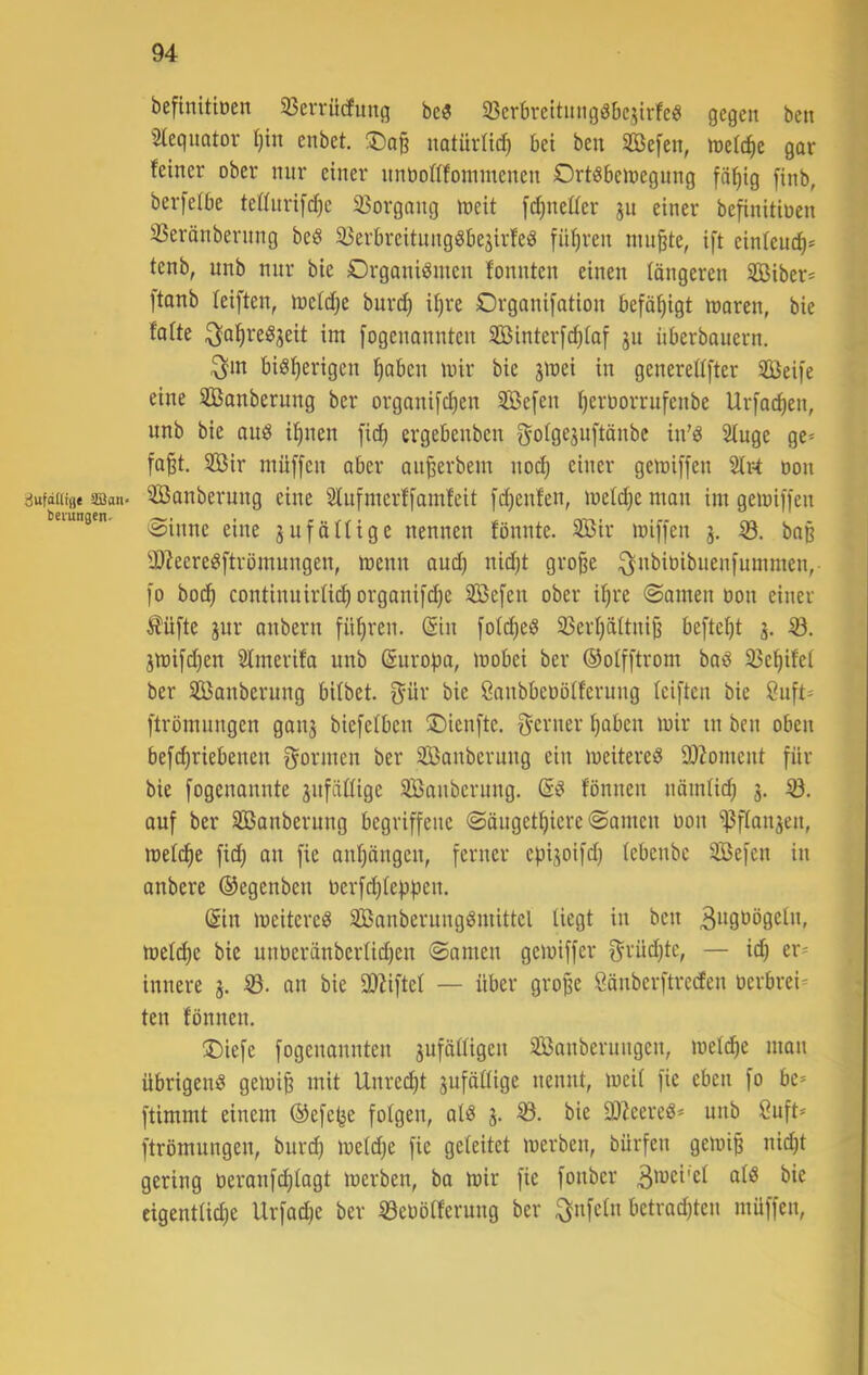 befinitiüen 33eiTücfung bc3 33crbrcttimgöbcjirfc« gegen ben Slequatov I)in enbet. iiatiirlid} bet ben SBefen, njelc^e gar feiner ober nnr einer nnbottfonimenen Ort^beibegnng fä^ig [inb, berfeibe teffnrift^e 33organg treit [djnetter einer befinitioen SSeränbernng beö 33erbreitungSbe3irfeö führen nutzte, ift einfeuc^* tenb, unb nnr bie Organismen fonnten einen fängeren SCßiber* ftanb feiften, mefd;e bur^ ifjre Organi[ation befähigt maren, bie fafte ^a^reSjeit im [ogenannten Sßinterfc^iaf jn nberbauern. ^m bisherigen hoben mir bie jmei in generedfter 2öei|e eine SBanberung ber organi[chen 3Be[en hevöorrufenbe Urfachen, unb bie aus ihnen fid) ergebenben gofgejnftänbe in’S 2fuge ge» faht. SBir müffen aber anherbem nodj einer gemiffen 2Irt oon dufadifl« ©an. SBaubemug eine 2Iufmerf[amfeit [ihenfen, melihe man im gemiffen beiungen. gufäUige itenuen fönnte. Sßir miffen 3. ö. ba§ yj?eereSftrömungen, menn and) nid)t grohe :^nbit)ibuen[ummen, l'o bo(h continuirüch organi[d)e 2S5e[en ober ihre ©amen oon einer Äüfte 3ur onbern führen. (Sin fotd)eS 33erhättnih befteht 3. 3iüifd)en 5fmerifa unb (Suropa, mobei ber ©olfftrom baS SJehifei ber SBanberung bifbet. f^ür bie Öanbbcoöiferung feiften bie önft* ftrömnngen gau3 biefcfben Oienfte. f^erner hoben mir in ben oben bef^riebenen f^ormen ber Sßanbernng ein meitereS 9)Zoment für bie fogenannte 3nfäüige Sßanberung. (SS fönnen nämüch 3. auf ber SBanberung begriffene <Sängethicre «Samen oon ^fIon3en, roefthe fich an fie anhöngen, ferner episoifd} (ebenbc 3Befen in anbere ©egenben oerfd)fe)3hen. (Sin meitereS SBanberungSmittel liegt in ben 3ogoögetn, metche bic unoeränbertidjen Samen gcmiffer f^rüd)tc, — id) er- innere 3. Sd- an bie SD^iftcf — über grohe Sänberftreden oerbrei- ten fönnen. ®iefe fogenonnten 3uföttigen Säuberungen, mefihe man übrigens gemih mit Unrecht 3ufättige nennt, meit fie eben fo be* ftimmt einem ©efe^e folgen, als 3. Sö. bie 9)ZeereS* unb ßuft* ftrömnngen, burd) meldje fie geleitet merben, bürfcn gemih nid)t gering oeranfd;lagt merben, ba mir fie fonber eigentliche Urfadje ber S3eoölferung ber ^nfeln betrad)ten müffen.