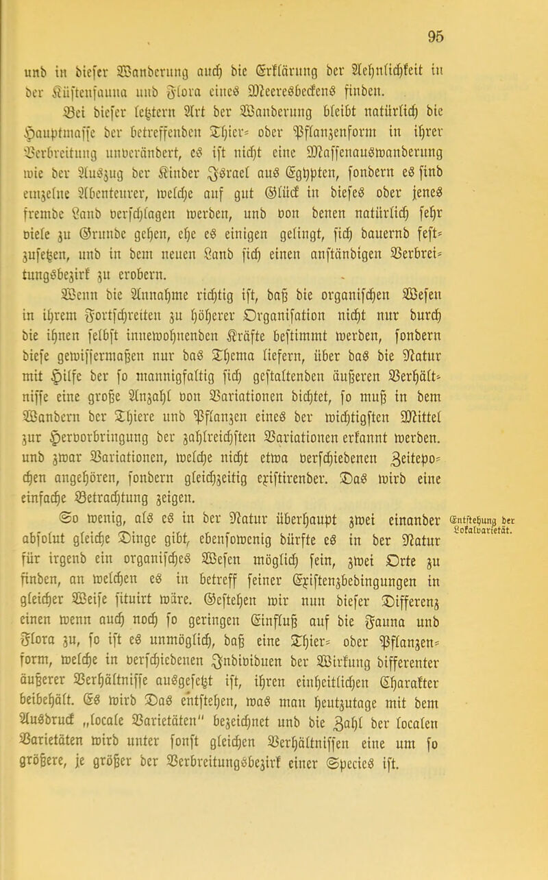 unb in biefcr 3Banbcnuu3 aitc^ bie SrHäntng bcr Sief)nüd)feit in bcr 5lü|’ten[annü nnb g-iova cinciS QJ^eereSbedend finben. iöei biefer Ic^tern 2Irt ber 3Banbevnng bteibt natürlich bie $aut)tinai[c ber betreffenbcn 2:t)icri ober ^flanjenform in Ü^rer ^?crtireitnng nnoeränbert, ei§ ift nidjt eine SD^affenouöioanbernng lüie ber StuiSjug ber Äinber ^öraet auS (Sg^ptcn, fonbern eS finb etnseüie 2(0cntenrer, toetd;c anf gnt ©lüd in biefeö ober iene« frembc Canb oerfd)fagen loerben, unb öon benen natürlich fe^r oietc ju ©runbc ge^en, ei^e eö einigen getingt, fic^ banernb feft* jufe^en, nnb in bem neuen Öanb [i(^ einen anftönbigen 33erbrei* tungSbegirf gu erobern. SBenn bie Stnno^me rii^tig ift, ba^ bie orgonifc^en iffiefen in it)rem f^ortfd)reiten gn tjöfjerer Organifotion nic^t nur burd) bie i^nen felbft inneioo^nenben Prüfte beftimmt merben, fonbern biefe getoiffermo^en nur ba6 Slfiema liefern, über bag bie 9^atnr mit §itfe ber fo mannigfaltig fid} geftaltenben äußeren SSerl^ött'- niffe eine gro^e Stngal^t tion 33ariationen bid)tet, fo mu§ in bem iffianbern ber SIjiere unb ^ftangen eineö ber mid^tigften a)?ittet gur ^eroorbringung ber gat)(reid}ften SSariationen erfonnt merben. unb gttjar 23ariationcn, inetdje nic^t etma oerfc^iebenen ^en ongefiören, fonbern gleid;geitig e^üftirenber. ®ag mirb eine einfai^e 8etrad)tung geigen. ®o menig, atö eg in ber Statur überijoupt gmei einonber ffintfte^un^ bet abfoiut gleid)e S)inge gibt, ebenfomenig bürfte cg in ber Statur für irgenb ein organifc^eg SBefen mögtid; fein, gmei Drte gu finben, an meieren eg in betreff feiner ©i'iftengbebingungen in gleicher Seife fituirt märe, ©efte^en mir nun biefer ©iffereng einen menn auc^ noc^ fo geringen ©nflu^ auf bie fjauna unb l^tora gu, fo ift eg unmöglid), ba§ eine S:^ier:= ober ißftongen* form, metd)e in üerfc^icbenen :3;nbiüibuen ber Sirfung bifferenter äußerer 93erf)ortniffe auggefefet ift, i^ren eiu^eittidjen S^arafter beibefjätt. @g mirb ®ag entfte^en, mog mau ^eutgutage mit bem Stugbruef „tocate SSarietöten begeid;net unb bie 3a^t ber tocoten SSarietoten mirb unter fonft gleichen 33er^ttniffen eine um fo größere, je Qrö|er ber SSerbrcitunggbegir! einer ©pecieg ift.