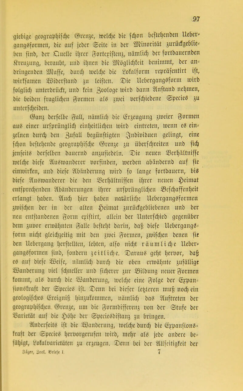 giebigc gcograp^ifc^c ©rcnjc, it)ctd}e bie fd)on befte^enben Ueber* gaugbfonnen, bie auf jebcr «Seite in bcr SD^iuorität jurüdgeblie* ben finb, ber Quelle i^rer f^orte^iftenj, uätnlid) ber fortbauevnben ^reujuug, beraubt, uub iljuen bie 93?ögtid)feit benimmt, ber an* briugeubcu älJaffe, burd} lueld^e bie öofalform repröfentirt ift, mirffamen 3Biberftanb 31t leiften. ©ie llebergangöform mirb folglid) nnterbrüdt, unb fein Biologe mirb bann Slnftanb nefimen, bie beibeu fraglidjeu f^ormen aliJ jmei tierfd)iebene Specieö ju uuterfcpeiben. ®an3 berfelbe fyall, uämlid) bie ©rjeugnug jmeier f^ormcn aub einer urfprünglid) ein^eitlidjen mirb eintreten, menn eö ein* seinen bur^ ben begünftigten ^ubiüibueu gelingt, eine f^on befte^enbe geograp^ifdje ©renje 311 überfc^reiten nnb fi^ jenfeitiS berfelben bauernb ansufiebeln. ®ie neuen 33erf)ältniffe melcpe biefe Sluömauberer uorfiubeu, merben abänbernb auf fie einmirfeu, uub biefe Slbäubernug mirb fo lange fortbauern, bi5 biefe Slubmauberer bie ben 33er^ältuiffen i^rer neuen ^eimat entfprecpenben 'älbänberungeu i^rer nrfprünglii^eu Sefd)affent)eit erlangt pabeu. 51ud) ^ier fabelt natürliclie Uebergangöformen Smifc^en ber in ber alten ^eimat surüdgebliebeueu unb ber neu entftanbeuen f^-orm e^dftirt, allein ber Uuterfd}ieb gegenüber bem 3uoor ermähnten f^alle befteljt bariu, ba^ biefe Uebergangö* form nic^t glei^seitig mit ben smei gönnen, smifdjen benen fie ben Uebergong !^erftellten, lebten, alfo nid)t röumlidje Ueber» gongßformen finb, fouberu seitlid^e. ©araiiö gel)t l)ert)or, bap eö ouf biefe SBeife, nänilid} burcp bie oben ermäl^nte suföllige äßanberung oiel fc^ueller unb fidjerer 3ur S3ilbnng neuer gormen fommt, olei bur(^ bie SBauberuug, meld^e eine golge ber (Sypau* fiouofraft ber Specied ift, üDenn bei biefer letzteren mup noi^ ein geologifi^eg ©reignip pinsufommen, uömlid) ba8 Sluftreten ber geogropljifc^en ©rense, nm bie gormbifferens üou ber Stufe ber 35arietöt auf bie ^ö^e ber Specie^Sbiftaus 31t bringen. Slnberfeites ift bie SBanberuug, meld)e buri^ bie ©^'paufionö* froft ber Specke peroorgerufeu mirb, mel^r alö febe aubere be* fä^igt, imlaloarietäteu 3U erseugen. ®enu bei ber Stllfcitigfeit ber 2ool. Sritfe 1. 7