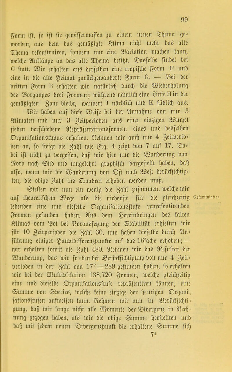 i^onn ift, fo ift fic gcniiffevmnffen ju einem neuen 2:f)enin ge« morben, nnö bem bnö gemäßigte 5llimn nidjt ineljr bnö ntte J^enia refonftrntven, [onbern nur eine 93anation mad}en fnnn, metdie 39ifinnge an bnd alte 5t^eina kfitjt. 35aS[eIbe finbet bei C [tatt. 2Bir erl^alten anö berfetben eine trol^ij'die ^orm F nnb eine in bie alte §eimat surncfgemanba'te ^onn G. — 53ei ber britten ^orm B erl^alten mir natürlich bitrd) bie 9Biebevt)oInng be§ 2?organgeö brei f^ormen; mäl^renb nnmti^ eine Sinic H in ber gemäßigten bteibt, manbevt J nörbtieß nnb K fübtieß anö. 3Bir ßaben auf biefe Seife bei ber 3lnnal)me bon nur 3 Ätimaten nnb nur 3 3^i^pcrioben ans einer einzigen Snrjet fieben berf^iebene 9?e|)räfentationSformen eines nnb beSfetben OrganifationSt^fjuS ermatten. 9?et)inen mir au^ nur 4 3^itpcrio* ben an, fo fteigt bie 3ß^b '^ie gig. 4 jeigt bon 7 auf 17. iDa- bei ift nießt jn bergeffen, baß mir t)icr nur bie Säuberung bon 9?orb nad) @üb nnb nmgefeßrt grapßifd) bargefteWt ßaben, baß atfo, menn mir bie Sanbernng bon Oft nad) Seft beriidfid)tig* ten, bie obige ibS Onabrat erI)oben merben muß. (Steden mir nun ein menig bie 3^^)^ snfammen, meld)e mir auf tßeoretifdßem Sege atS bie nieberfte für bie gteidjjeitig gtefavituuiHon lebenben eine nnb biefetbe OrganifationSftnfe repräfentirenben f^ormen gefnnben l)aben. 2(uS bem §ereinbringen beS falten ÄlimaS bom ^ol bei SSoranSfe^nng ber «Stabilität erl)ielten mir für 10 3eitf3ei(ioben bie 3«^^ 30, nnb ßaben biefelbe bitrd) Sin* füßrung einiger §anf)tbifferenj)mn!te auf baS lOfacße erßoben; — mir erßalten fomit bie 3^^^ 480. S^eßmen mir baS Ötefnltat ber Säuberung, baS mir fo eben bei S5erüd‘fid)tigung bon nur 4 3eit* lierioben in ber 3oßf öon 17-= 289 gefnnben ßnben, fo erßalten mir bei ber £02ultit)lifation 138.720 gönnen, meld)e gleicßjeitig eine nnb biefelbe OrganifationSftnfe refiräfentiren fönnen, eine (Summe bon SfiecieS, mel^e feine einj^ige ber ßentigen Organi* fotionSftufen aufmeifen fonn. S^ießmen mir nun in 53erücffid)ti* gung, boß mir lange ni(ßt alle SJJomente ber Oibergens in 9ied)* nung gezogen ßaben, als mir bie obige Summe ßerftellten nnb baß mit jebem neuen Oibergenjfmnft bie erßaltene Summe fieß 1*