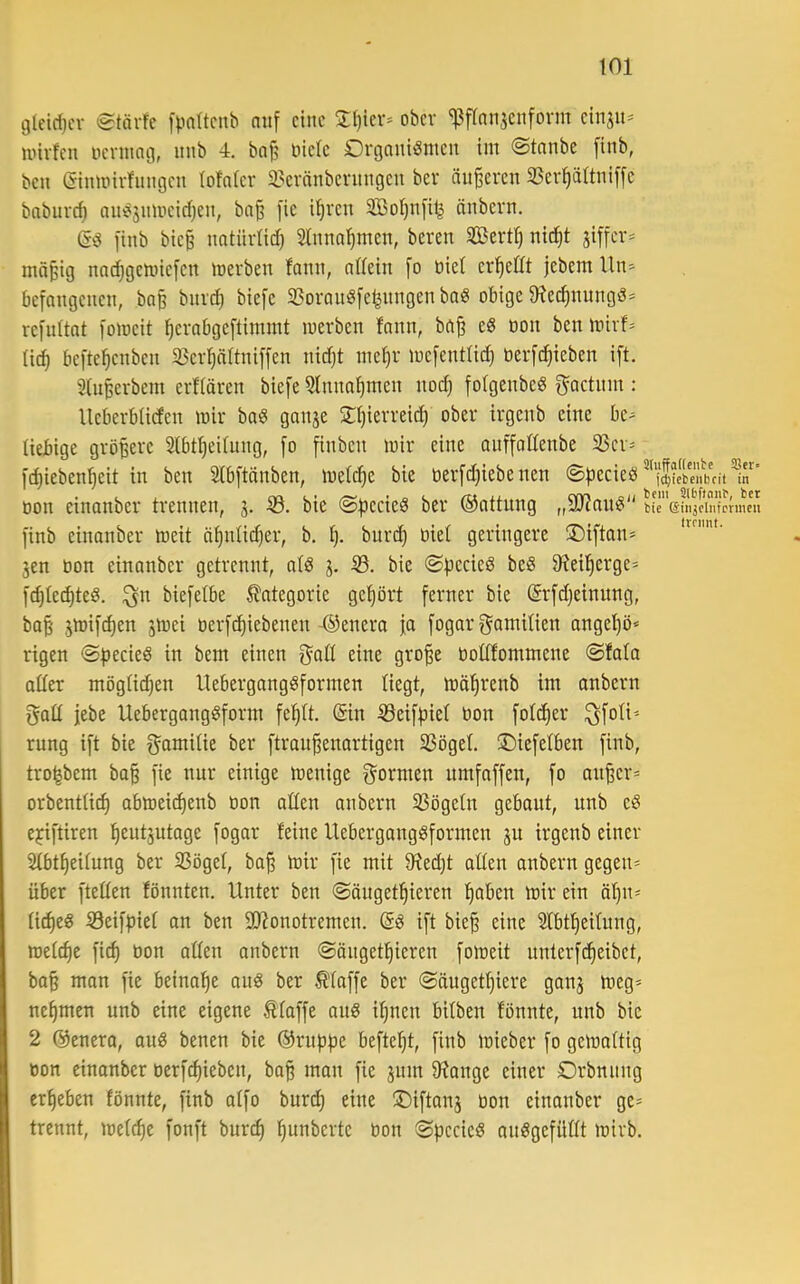 gleic1}cr @tärfe [|.in(tcnb auf eine 3:l)ier* ober 'Pflnnjenform einju^ iinvfen nennng, uub 4. ba|5 öielc Organismen im (Stnnbe [inb, ben Ginmirhingen lofnier 33ernnberungen ber änderen 33er|ä1tni[[e bnbiirc^ auSsnmeicljen, ba^ [ie i^ren SBo^nfi^ änbern. es finb bie§ nntüvlid) Hnnal^men, beven Sßert^ nid)t jiffev^ mn§ig nac^gemiefen merben fann, nßein [o öiet erhellt jebem Un> befangenen, ba§ bnv^ biefc 33oranSfe^nngen baS obige ^Rec^nungS* refnitat fomeit ^erabgeftimmt merben fann, ba^ eS oon ben mirf- Uc^ befte^enben iBer^ältniffen nirfjt mel}r mefentUd) oerfc^ieben ift. 3(n^erbem erfiören biefe 3lnna1)men uod) folgenbeS g^actnin : UeberbUden mir baS ganae SIjierreid) ober irgenb eine be^ üebige gröBere Stbt^eilung, fo finben mir eine anffottenbe SSer- fi^ieben^eit in ben Stbftänben, meiere bie öerfdjiebe nen ©pecieS Xit oon einanber trennen, 3. bie ©pecieS ber ©attnng „9RanS biTeüijdnfpnneii finb einanber meit ä^nli(^er, b. burd) biet geringere üDiftan* 3en bon einanber getrennt, atS 3. 33. bie ©peeieS beS 9^eil^erge= fdjiecptes. ^n biefetbe Kategorie gehört ferner bie @rfd)einnng, bo§ 3mif^en 3mei berfc^iebenen-©enera ja fogar f^^amitien angel)ö« rigen ©pecieS in bem einen eine gro^e bodfommene ©fata oder mögtiepen UebergangSformen liegt, mäfirenb im anbern f^ad febe UebergangSform fef)1t. (Sin 33eifpie1 bon fol^er ^foti'- rung ift bie f^amiüe ber ftran^enartigen 33ögel ©iefelben finb, tro^bem ba§ fie nur einige menige f^ormen nmfaffen, fo an^er* orbentü(^ abmeic^enb bon aden anbern 33ögeln gebaut, unb eS epiftiren !^eut3utage fogar feine UebergongSformen 3U irgenb einer 3fbt^eitung ber SSögel, ba§ mir fie mit 9fJed)t aden anbern gegen» über fteden fönnten. Unter ben ©öuget^ieren f)aben mir ein äpn» li^eS 33eifpiet an ben dRonotremen. @S ift bie^ eine 2fbtf)eifung, metepe fiep bon aden anbern ©öugetpieren fomeit unterfepeibet, bo§ man fie beinape auS ber Stoffe ber ©öugetpiere gau3 meg» nepmen unb eine eigene Stoffe auS ipnen bifben fönnte, unb bie 2 ©enera, auS benen bie ©rnppe beftept, finb mieber fo gemottig bon einanber berfepieben, ba§ mon fie 3itm dJange einer Orbnung erpeben fönnte, finb atfo burep eine ®iftan3 bon einanber ge» trennt, mefepe fonft burep punberte bon ©pccieS auSgefüdt mirb.