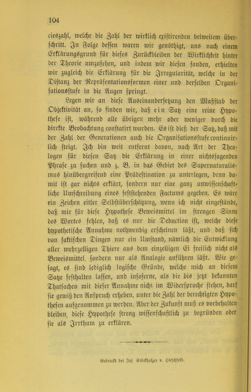 cieiSja^r, met^e bie i^cr lüirfücf) ejiftlrenbcn beiiocitem über* [d)vitt. gotge beffen luaren irir genöt^igt, unb nac^ einem Grfiärungdgritnb für biefeg 3nrücfbieiben ber SBirfüc^feit hinter ber Sijeorie umjufc^cn, unb tubem mir biefen fanben, er^ieiten mir äugleid) bie ©rfiäritng für bie ^Jrreguiarität, meicf)e in ber ®iftan3 ber 9?e|)räfentationeJformen einer unb berfeiben Orgoni* fationbftufe in bie Singen fpringt. Segen mir an biefe Sluöeinnnberfe^ung ben SOhpftab ber Objeftinität on, fo finben mir, ba§ ein <Sa^ eine reine §l)po* t^efe ift, möfirenb alle übrigen mel)r ober meniger burc^ bie birefte S3eobacf)tung conftatirt mürben. @8 ift bie§ ber @ap, baß mit ber 3‘t'^I ©enerationen aitc^ bie Organifationöftufecontinuir* lid) fteigt. ^d) bin meit entfernt baüon, na^ Slrt ber Zi)co> logen für biefen @a^ bie ©rflärnng in einer nic^töfogenben ^Ijrafe ju fud)en nnb 53. in bad ©ebiet be^ @npernotnrali^* ninö l)inübergreifenb eine 'i|3räbeftination ju unterlegen, benn ba* mit ift gor nii^tö erflärt, fonbern nur eine ganj nnmiffenfd)oft* U(^e Umf(^reibnng eineö feftftel^enben O^actumS gegeben, märe ein eitler @elbftüberfd)öpung, menn i^ nid)t eingeftänbe, bo^ mir für biefe ^t)potl)efe 53emei^mittel im ftrengen @inne beö SBorteb fehlen, bo^ eö nur bie iDebuction ift, meldje biefe ^t)potl)etifd)e Slnnal)me notljmenbig erfdieinen läßt, unb boß fid) oon faftifd)en Gingen nur ein Umftonb, nämlic^ bie Sntmidlnng aller me^rjclligen 3:^iere an« bem einhelligen @i freilid) ni^tolö 53cmeii?mittel, fonbern nur oliS Sinologie anfül)ren lä^t. Sie ge* fagt, eö finb lebiglic^ logift^e ©rünbe, meldje mid) on bicfcin (Safee feftt)alten loffen, unb infoferne, olö bie Jbi« jept belonnten 2:i)otfad)en mit biefer 3lnnol)me nidjt im Siberfprndje fteljcn, borf fie gemiji ben Slnfprnd) erl)eben, unter bie 3a^l ber beredjtigtcn ipppo* tl)efen aufgenommen jn merben. Slbcr bcr3ulunft mn§ cb oorbepolten bleiben, biefe |)ppot^efe ftreng miffenfd)aftlidj jn begrünben ober fie alb ^rrtl)itm ju erflären. ©ebrmlt tei Sof. ®törf(;ofjer ». Jpirj«^fetl).