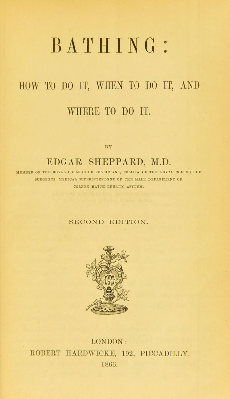 HOW TO DO IT, WHEN TO DO IT, AND WHERE TO DO IT. BY EDGAR SHEPPARD, M.D. MEMBER OB THE ROYAL COLLEGE Or PHYSICIANS, BELLOW OP THE ROYAL COLLEGE OP SURGEONS, HEDICAL SUPERINTENDENT OP THE MALE DEPARTMENT OP COLNEY HATCH LUNATIC ASYLUM. SECOND EDITION. LONDON: ROBERT HARDWICKE, 192, PICCADILLY. 1866.