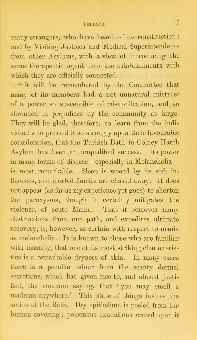 many strangers, who have heard of its construction; and by Visiting Justices and Medical Superintendents from other Asylums, with a view of introducing the same therapeutic agent into the establishments with which they are officially connected. “ It will be remembered by the Committee that many of its members had a not unnatural mistrust of a power so susceptible of misapplication, and so shrouded in prejudices by the community at large. They will be glad, therefore, to learn from the indi- vidual who pressed it so strongly upon their favourable consideration, that the Turkish Bath in Colney Hatch Asylum has been an unqualified success. Its power in many forms of disease—especially in Melancholia— is most remarkable. Sleep is wooed by its soft in- fluences, and morbid fancies are chased away. It does not appear (as far as my experience yet goes) to shorten the paroxysms, though it certainly mitigates the violence, of acute Mania. That it removes many obstructions from our path, and expedites ultimate recovery, is, however, as certain with respect to mania as melancholia. It is known to those who are familiar with insanity, that one of its most striking characteris- tics is a remarkable dryness of skin. In many cases there is a peculiar odour from the scanty dermal secretions, which has given rise to, and almost justi- fied, the common saying, that {you may smell a madman anywhere.’ This state of things invites the action of the Bath. Dry epithelium is peeled from the human covering; poisonous exudations crowd upon it