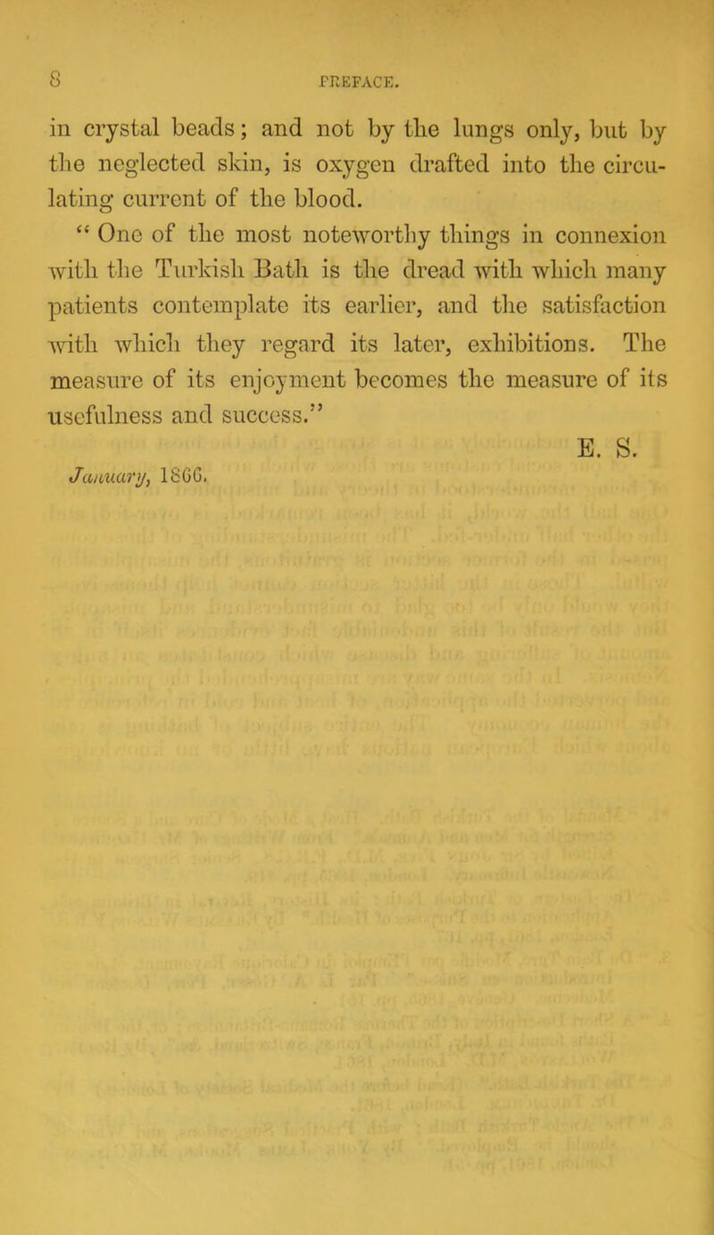 in crystal beads; and not by tlie lungs only, but by the neglected skin, is oxygen drafted into the circu- lating current of tlie blood. “ One of the most noteworthy things in connexion with the Turkish Bath is the dread with which many patients contemplate its earlier, and tlie satisfaction with which they regard its later, exhibitions. The measure of its enjoyment becomes the measure of its usefulness and success.” January, 18GG. E. S.