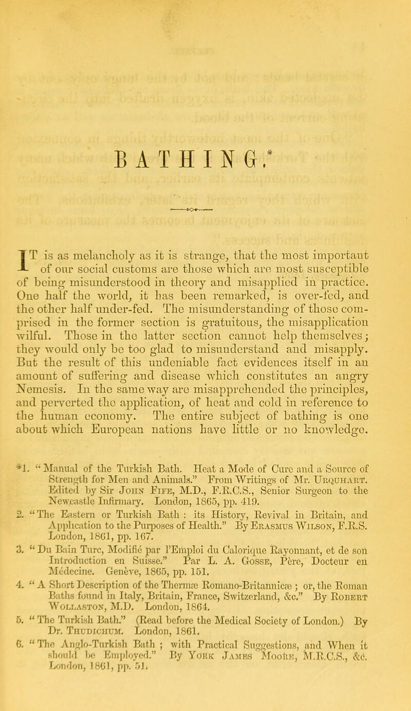 • to*- IT is as melancholy as it is strange, that the most important of our social customs are those which are most susceptible of being misunderstood in theory and misapplied in practice. One half the world, it has been remarked, is over-fed, and the other half under-fed. The misunderstanding of those com- prised in the former section is gratuitous, the misapplication wilful. Those in the latter section cannot help themselves; they would only be too glad to misunderstand and misapply. But the result of this undeniable fact evidences itself in an amount of suffering and disease which constitutes an angry Nemesis. In the same way are misapprehended the principles, and perverted the application, of heat and cold in reference to the human economy. The entire subject of bathing is one about which European nations have little or no knowledge. *1. “Manual of the Turkish Bath. Heat a Mode of Cure and a Source of Strength for Men and Animals.” From Writings of Mr. Urquhart. Edited by Sir John Fife, M.D., F.R.C.S., Senior Surgeon to the Newcastle Infirmary. London, 1865, pp. 419. 2. “The Eastern or Turkish Bath : its History, Revival in Britain, and Application to the Purposes of Health.” By Erasmus Wilson, F.R.S. London, 1861, pp. 167. 3. “ Du Bain Turc, Modifie par l’Emploi du Calorique Rayonnant, et de son Introduction en Suisse.” Par L. A. Gosse, Pere, Docteur eii Medecine. Geneve, 1865, pp. 151. 4. “ A Short Description of the Thermae Romano-Britannicae ; or, the Roman Baths found in Italy, Britain, France, Switzerland, &c.” By Robert Wollaston, M.D. London, 1864. 5. “ The Turkish Bath.” (Read before the Medical Society of London.) By Dr. Thudichum. London, 1861. 6. “The Anglo-Turkish Bath ; with Practical Suggestions, and When it should be Employed.” By York James MooRe, M.R.C.S., London, 1861, pp. 5L