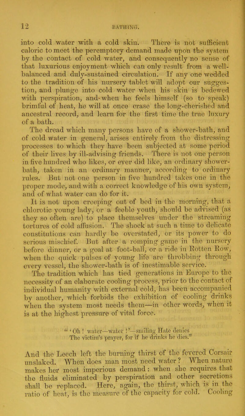 into cold water with a cold skin. There is not sufficient caloric to meet the peremptory demand made upon the system by the contact of cold water, and consequently no sense of that luxurious enjoyment which can only result from a well- balanced and duly-sustained circulation. If any one wedded to the tradition of his nursery tablet will adopt, our sugges- tion, and plunge into cold water when his skin is bedewed with perspiration, and* when he feels himself (so to speak) brimful of heat, he will at once erase the long-cherished and ancestral record, and leam for the first time the true luxury of a bath. The dread which many persons have of a shower-bath, and of cold water in general, arises entirely from the distressing processes to which they have been subjected at some period of their lives by ill-advising friends. There is not one person in five hundred who likes, or ever did like, an ordinary shower- bath, taken in an ordinary manner, according to ordinary rules. But not one person in five hundred takes one in the proper mode, and with a correct knowledge of his own system, and of what water can do for it. It is not upon creeping out of bed in the morning, that a chlorotic young lady, or a feeble youth, should be advised (as they so often are) to place themselves under the streaming tortures of cold affusion. The shock at such a time to delicate constitutions can hardly be overstated, or its power to do serious mischief. But after a romping game in the nursery before dinner, or a goal at foot-ball, or a ride in Eotten Bow, when the quick pulses of young life are throbbing through every vessel, the shower-bath is of inestimable service. The tradition which has tied generations in Europe to the necessity of an elaborate cooling process, prior to the contact of individual humanity with external cold, has been accompanied by another, which forbids the exhibition of cooling drinks when the system most needs them—in other words, when it is at the highest pressure of vital force. “ 1 Oh ! water—water ! ’—smiling Hate denies The victim’s prayer, for if he drinks he dies.” And the Leech left the burning thirst of the fevered Corsair unslaked. When does man most need water ? When nature makes her most imperious demand : when she requires that the fluids eliminated by perspiration and other secretions shall be replaced. Here, again, the thirst, which is in the ratio of heat, is the measure of the capacity for cold. Cooling