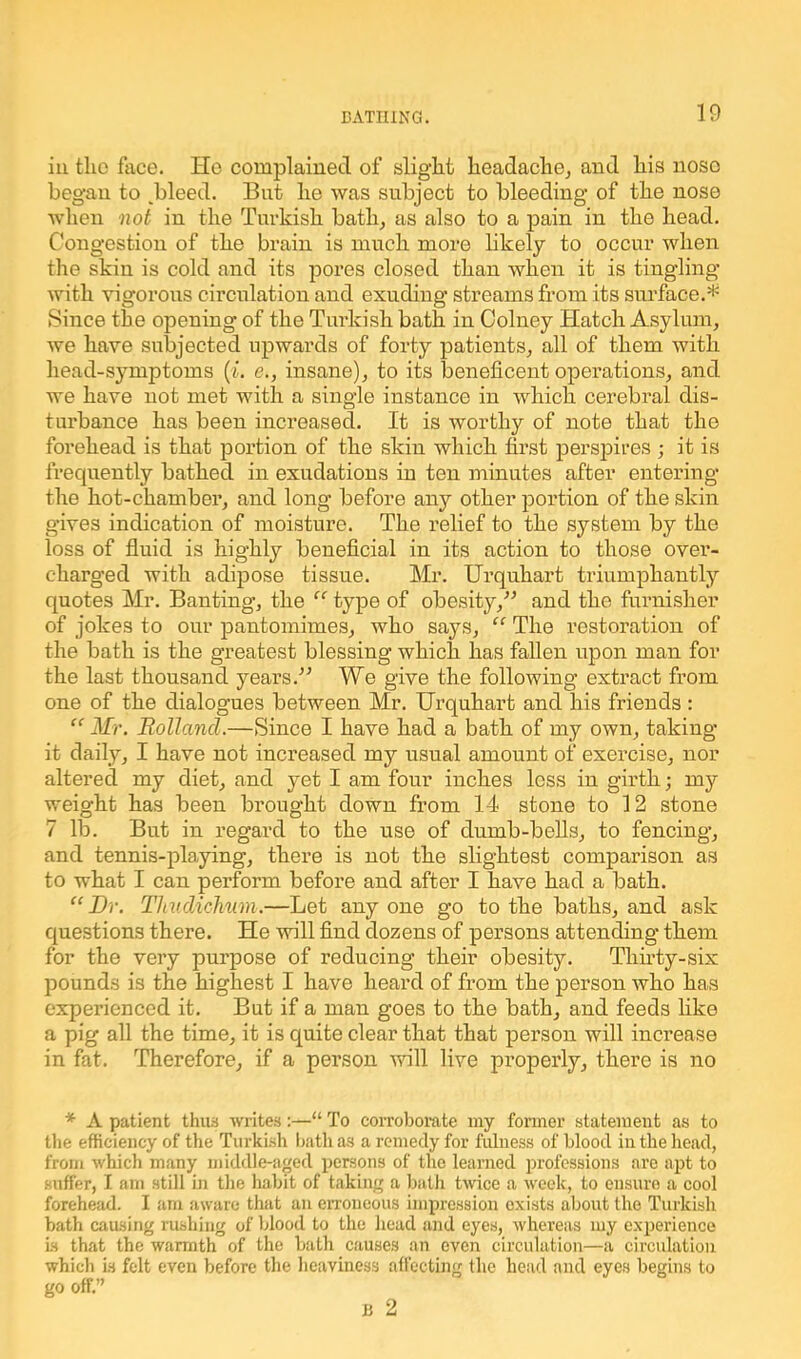 in tlie face. He complained of slight headache, and his noso began to /bleed. But he was subject to bleeding of the nose when not in the Turkish bath, as also to a pain in the head. Congestion of the brain is much more likely to occur when the skin is cold and its pores closed than when it is tingling with vigorous circulation and exuding streams from its surface.* Since the opening of the Turkish bath in Colney Hatch Asylum, we have subjected upwards of forty patients, all of them with head-symptoms (1. c., insane), to its beneficent operations, and we have not met with a single instance in which cerebral dis- turbance has been increased. It is worthy of note that the forehead is that portion of the skin which first perspires ; it is frequently bathed in exudations in ten minutes after entering the hot-chamber, and long before any other portion of the skin gives indication of moisture. The relief to the system by the loss of fluid is highly beneficial in its action to those over- charged with adipose tissue. Mr. Urquhart triumphantly quotes Mr. Banting, the “ type of obesity/-’ and the furnisher of jokes to our pantomimes, who says, “ The restoration of the bath is the greatest blessing which has fallen upon man for the last thousand years.” We give the following extract from one of the dialogues between Mr. Urquhart and his friends : “ Mr. Rollancl.—Since I have had a bath of my own, taking it daily, I have not increased my usual amount of exercise, nor altered my diet, and yet I am four inches less in girth; my weight has been brought down from 14 stone to 12 stone 7 lb. But in regard to the use of dumb-bells, to fencing, and tennis-playing, there is not the slightest comparison as to what I can perform before and after I have had a bath. “Dr. ThudicJmm.—Let anyone go to the baths, and ask questions there. He will find dozens of persons attending them for the very purpose of reducing their obesity. Thirty-six pounds is the highest I have heard of from the person who has experienced it. But if a man goes to the bath, and feeds like a pig all the time, it is quite clear that that person will increase in fat. Therefore, if a person will live properly, there is no * A patient thus writes:—“ To corroborate my former statement as to the efficiency of the Turkish hath as a remedy for fulness of blood in the head, from which many middle-aged persons of the learned professions are apt to suffer, I am still in the habit of taking a hath twice a week, to ensure a cool forehead. I am aware that an erroneous impression exists about the Turkish bath causing rushing of blood to the head and eyes, whereas my experience is that the warmth of the bath causes an even circulation—a circulation which is felt even before the heaviness affecting the head and eyes begins to go off.”