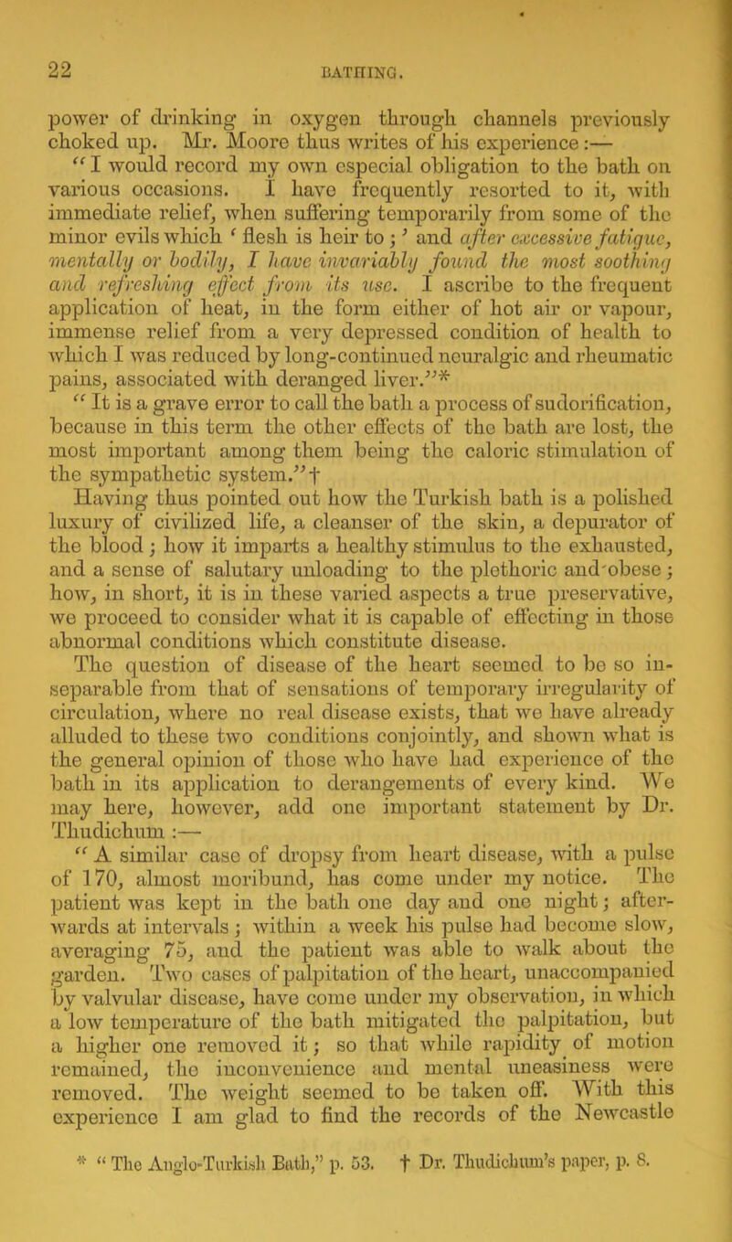 power of drinking in oxygen through channels previously choked up. Mr. Moore thus writes of his experience:— “ I would record my own especial obligation to the bath on various occasions. I have frequently resorted to it, with immediate relief, when suffering temporarily from some of the minor evils which ‘ flesh is heir to ; ’ and after excessive fatigue, 'mentally or bodily, I have invariably found the most soothing and refreshing effect from its use. I ascribe to the frequent application of heat, in the form either of hot air or vapour, immense relief from a very depressed condition of health to which I was reduced by long-continued neuralgic and rheumatic pains, associated with deranged liver.”* “ It is a grave error to call the bath a process of sudorificatiou, because in this term the other effects of the bath are lost, the most important among them being the caloric stimulation of the sympathetic system.” f Having thus pointed out how the Turkish bath is a polished luxury of civilized life, a cleanser of the skin, a depurator of the blood; how it imparts a healthy stimulus to the exhausted, and a sense of salutary unloading to the plethoric and'obese; how, in short, it is in these varied aspects a true preservative, we proceed to consider what it is capable of effecting in those abnormal conditions which constitute disease. The question of disease of the heart seemed to be so in- separable from that of sensations of temporary irregularity of circulation, where no real disease exists, that we have already alluded to these two conditions conjointly, and shown what is the general opinion of those who have had experience of the bath in its application to derangements of every kind. We may here, however, add one important statement by Dr. Thudiohum :—• “ A similar case of dropsy from heart disease, with a pulse of 170, almost moribund, has come under my notice. The patient was kept in the loath one day and one night; after- wards at intervals ; within a week his pulse had become slow, averaging 75, and the patient was able to walk about the garden. Two cases of palpitation of the heart, unaccompanied by valvular disease, have come under my observation, in which a low temperature of the bath mitigated the palpitation, but a higher one removed it; so that while rapidity of motion remained, the inconvenience and mental uneasiness were removed. The weight seemed to be taken off. With this experience I am glad to find the records of the Newcastle * “ The Anglo-Turkish Bath,” p. 53. f Dr. Thudichum’s paper, p. 8.