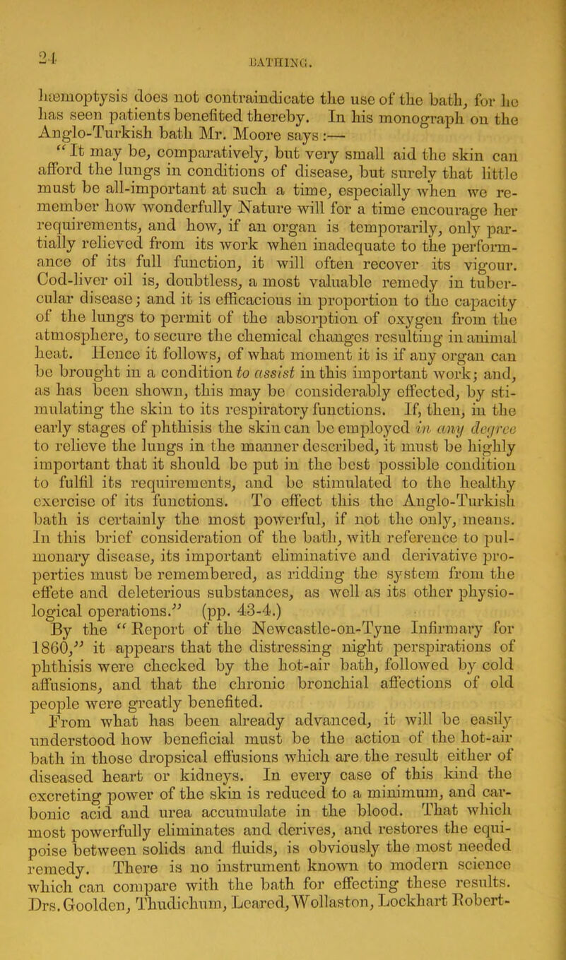 1 Hemoptysis does not contraindicate the use of the hath, for he has seen patients benefited thereby. In his monograph on the Anglo-Turkish bath Mr. Moore says:— “ It may be, comparatively, but very small aid the skin can afford the lungs in conditions of disease, but surely that little must be all-important at such a time, especially when we re- member how wonderfully Nature will for a time encourage her requirements, and how, if an organ is temporarily, only par- tially relieved from its work when inadequate to the perform- ance of its full function, it will often recover its vigour. Cod-liver oil is, doubtless, a most valuable remedy in tuber- cular disease; and it is efficacious in proportion to the capacity of the lungs to permit of the absorption of oxygen from the atmosphere, to secure the chemical changes resulting in animal heat. Hence it follows, of what moment it is if any organ can be brought in a condition to assist in this important work; and, as has been shown, this may bo considerably effected, by sti- mulating the skin to its respiratory functions. If, then, in the early stages of phthisis the skin can be employed in any degree to relieve the lungs in the manner described, it must be highly important that it should be put in the best possible condition to fulfil its requirements, and be stimulated to the healthy exercise of its functions. To effect this the Anglo-Turlcish bath is certainly the most powerful, if not the onty, means. In this brief consideration of the bath, with reference to pul- monary disease, its important eliminative and derivative pro- perties must be remembered, as ridding the system from the effete and deleterious substances, as well as its other physio- logical operations.” (pp. 43-4.) By the “ Report of the Ncwcastle-on-Tyne Infirmary for 1860,” it appears that the distressing night perspirations of phthisis were checked by the hot-air bath, followed by cold affusions, and that the chronic bronchial affections of old people were greatly benefited. From what has been already advanced, it will be easily understood how beneficial must be the action of the hot-air bath in those dropsical effusions which are the result either of diseased heart or kidneys. In every case of this kind the excreting power of the skin is reduced to a minimum, and car- bonic acid and urea accumulate in the blood. That which most powerfully eliminates and derives, and restores the equi- poise between solids and fluids, is obviously the most needed remedy. There is no instrument known to modern science which can compare with the bath for effecting these results. Drs.Gooldcn, Thudichum, Beared, Wollaston, Lockhart Robert-