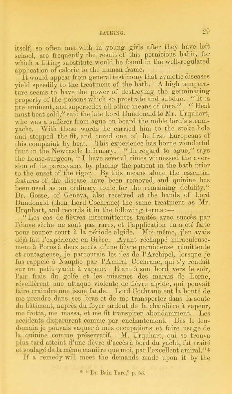 itself, so often met with in young- girls after they have left school, are frequently the result of this pernicious habit, for which a fitting substitute would be found in the well-regulated application of caloric to the human frame. It would appear from general testimony that zymotic diseases yield speedily to the treatment of the bath. A high tempera- ture seems to have the power of destroying the germinating property of the poisons which so prostrate and subdue. “ It is pre-eminent, and supersedes all other means of cure.'’'’ “ Heat must beat cold/’’ said the late Lord Dundonaldto Mr. Urquhart, who was a sufferer from ague on board the noble lord’s steam- yacht. With these words he carried him to the stoke-hole and stopped the fit, and cured one of the first Europeans of this complaint by heat. This experience has borne wonderful fruit in the Newcastle Infirmary. “ In regard to ague,” says the house-surgeon, “ I have several times witnessed the aver- sion of its paroxysms by placing the patient in the bath prior to the onset of the rigor. By this means alone the essential features of the disease have been removed, and quinine has been used as an ordinary tonic for the remaining debility.” Dr. Gosse, of Geneva, also received at the hands of Lord Dundonald (then Lord Cochrane) the same treatment as Mr. Urquhart, and records it in the following terms :— “ Les cas de fievres intermittentes traites avec succes par l’etuve seche ne sont pas rares, et Papplication en a ete faite pour couper court a la periode algicle. Moi-meme, j’en avais deja fait Pexperience en Grece. Ayant rechappe miraculeuse- ment a Poros a deux acces cPune fievre pernicieuse remittente et contagieuse, je parcourais les iles de l’Archipel, lorsque je fus rappeld a Nauplie par l’Amiral Cochrane, qui s’y rendait sur un petit yacht a vapeur. Etant a son bord vers le soil-. Pair frais du golfe et les miasmes des marais de Lerne, reveillerent une attaque violente de fievre alg-ide, qui pouvait faire craindre une issue fatale. Lord Cochrane eut la bonte de me prendre dans ses bras et de me transporter dans la soute du batiment, aupres du foyer ardent do la chaudiere a vapeur, me frotta, me massa, et me fit transpirer abondamment. Les accidents disparurent comme par enchantement. Des le len- demain je pouvais vaquer a mes occupations et faire usage de la quinine comme preservatif. M. Urquhart, qui se trouva plus tard atteint d’une fievre d’acces a bord du yacht, fut traite et soulage de la memo maniere que moi, par Pexcellent amii-al.”* If a remedy will meet the demands made upon it by the * “ Du Baiu Turc,” )>. 58.